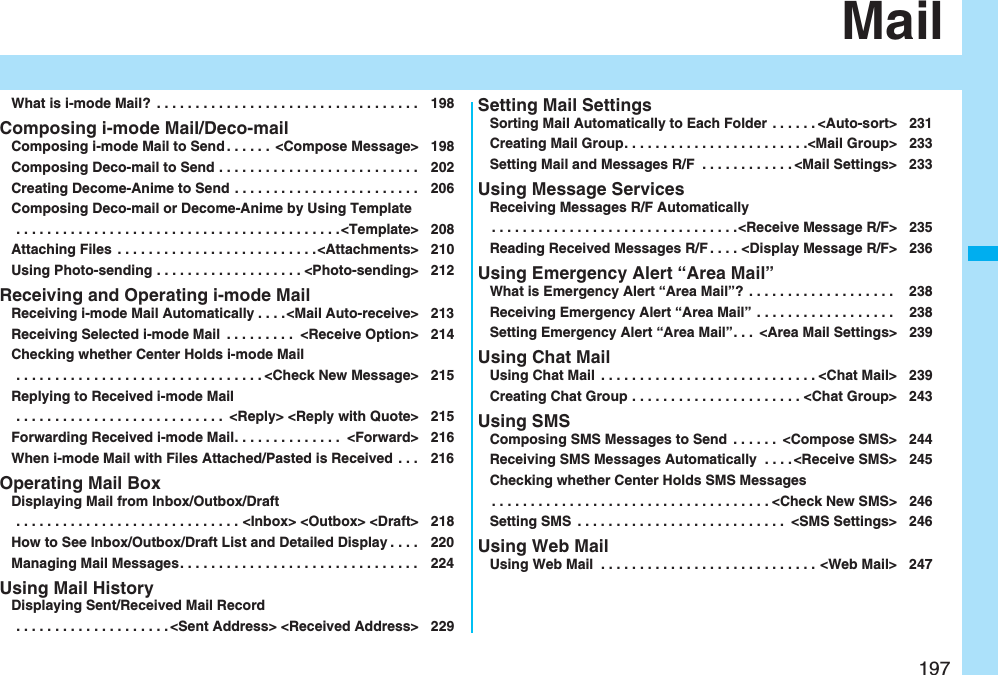 197MailWhat is i-mode Mail?  . . . . . . . . . . . . . . . . . . . . . . . . . . . . . . . . . . 198Composing i-mode Mail/Deco-mailComposing i-mode Mail to Send . . . . . .  &lt;Compose Message&gt; 198Composing Deco-mail to Send . . . . . . . . . . . . . . . . . . . . . . . . . . 202Creating Decome-Anime to Send . . . . . . . . . . . . . . . . . . . . . . . . 206Composing Deco-mail or Decome-Anime by Using Template . . . . . . . . . . . . . . . . . . . . . . . . . . . . . . . . . . . . . . . . . .&lt;Template&gt; 208Attaching Files  . . . . . . . . . . . . . . . . . . . . . . . . . .&lt;Attachments&gt; 210Using Photo-sending . . . . . . . . . . . . . . . . . . . &lt;Photo-sending&gt; 212Receiving and Operating i-mode MailReceiving i-mode Mail Automatically . . . .&lt;Mail Auto-receive&gt; 213Receiving Selected i-mode Mail  . . . . . . . . .  &lt;Receive Option&gt; 214Checking whether Center Holds i-mode Mail . . . . . . . . . . . . . . . . . . . . . . . . . . . . . . . . &lt;Check New Message&gt; 215Replying to Received i-mode Mail . . . . . . . . . . . . . . . . . . . . . . . . . . .  &lt;Reply&gt; &lt;Reply with Quote&gt; 215Forwarding Received i-mode Mail. . . . . . . . . . . . . .  &lt;Forward&gt; 216When i-mode Mail with Files Attached/Pasted is Received . . . 216Operating Mail BoxDisplaying Mail from Inbox/Outbox/Draft . . . . . . . . . . . . . . . . . . . . . . . . . . . . . &lt;Inbox&gt; &lt;Outbox&gt; &lt;Draft&gt; 218How to See Inbox/Outbox/Draft List and Detailed Display . . . . 220Managing Mail Messages. . . . . . . . . . . . . . . . . . . . . . . . . . . . . . . 224Using Mail HistoryDisplaying Sent/Received Mail Record . . . . . . . . . . . . . . . . . . . . &lt;Sent Address&gt; &lt;Received Address&gt; 229Setting Mail SettingsSorting Mail Automatically to Each Folder . . . . . . &lt;Auto-sort&gt; 231Creating Mail Group. . . . . . . . . . . . . . . . . . . . . . . .&lt;Mail Group&gt; 233Setting Mail and Messages R/F  . . . . . . . . . . . . &lt;Mail Settings&gt; 233Using Message ServicesReceiving Messages R/F Automatically. . . . . . . . . . . . . . . . . . . . . . . . . . . . . . . .&lt;Receive Message R/F&gt; 235Reading Received Messages R/F . . . . &lt;Display Message R/F&gt; 236Using Emergency Alert “Area Mail”What is Emergency Alert “Area Mail”?  . . . . . . . . . . . . . . . . . . .  238Receiving Emergency Alert “Area Mail”  . . . . . . . . . . . . . . . . . .  238Setting Emergency Alert “Area Mail”. . .  &lt;Area Mail Settings&gt; 239Using Chat MailUsing Chat Mail  . . . . . . . . . . . . . . . . . . . . . . . . . . . . &lt;Chat Mail&gt; 239Creating Chat Group . . . . . . . . . . . . . . . . . . . . . . &lt;Chat Group&gt; 243Using SMSComposing SMS Messages to Send  . . . . . .  &lt;Compose SMS&gt; 244Receiving SMS Messages Automatically  . . . . &lt;Receive SMS&gt; 245Checking whether Center Holds SMS Messages. . . . . . . . . . . . . . . . . . . . . . . . . . . . . . . . . . . . &lt;Check New SMS&gt; 246Setting SMS  . . . . . . . . . . . . . . . . . . . . . . . . . . .  &lt;SMS Settings&gt; 246Using Web MailUsing Web Mail  . . . . . . . . . . . . . . . . . . . . . . . . . . . . &lt;Web Mail&gt; 247