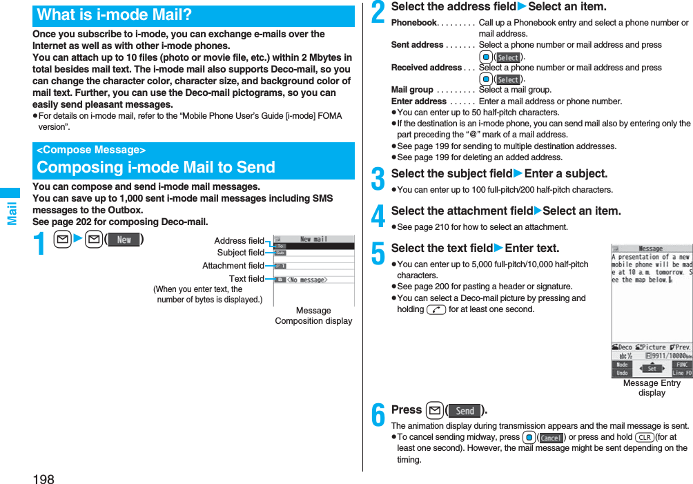 198MailOnce you subscribe to i-mode, you can exchange e-mails over the Internet as well as with other i-mode phones.You can attach up to 10 files (photo or movie file, etc.) within 2 Mbytes in total besides mail text. The i-mode mail also supports Deco-mail, so you can change the character color, character size, and background color of mail text. Further, you can use the Deco-mail pictograms, so you can easily send pleasant messages.pFor details on i-mode mail, refer to the “Mobile Phone User’s Guide [i-mode] FOMA version”.You can compose and send i-mode mail messages.You can save up to 1,000 sent i-mode mail messages including SMS messages to the Outbox.See page 202 for composing Deco-mail.1ll()What is i-mode Mail?&lt;Compose Message&gt;Composing i-mode Mail to SendMessage Composition displayAddress fieldSubject fieldText field(When you enter text, the number of bytes is displayed.)Attachment field2Select the address fieldSelect an item.Phonebook. . . . . . . . .  Call up a Phonebook entry and select a phone number or mail address.Sent address . . . . . . .  Select a phone number or mail address and press Oo().Received address . . .  Select a phone number or mail address and press Oo().Mail group  . . . . . . . . .  Select a mail group.Enter address  . . . . . .  Enter a mail address or phone number.pYou can enter up to 50 half-pitch characters.pIf the destination is an i-mode phone, you can send mail also by entering only the part preceding the “@” mark of a mail address.pSee page 199 for sending to multiple destination addresses.pSee page 199 for deleting an added address.3Select the subject fieldEnter a subject.pYou can enter up to 100 full-pitch/200 half-pitch characters.4Select the attachment fieldSelect an item.pSee page 210 for how to select an attachment.5Select the text fieldEnter text.pYou can enter up to 5,000 full-pitch/10,000 half-pitch characters.pSee page 200 for pasting a header or signature.pYou can select a Deco-mail picture by pressing and holding d for at least one second.6Press l().The animation display during transmission appears and the mail message is sent.pTo cancel sending midway, press Oo( ) or press and hold r(for at least one second). However, the mail message might be sent depending on the timing.Message Entry display