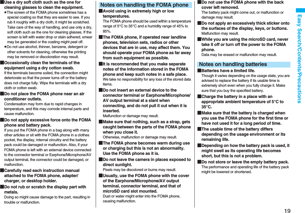 19Easy Search/Contents/Precautions■Use a dry soft cloth such as the one for cleaning glasses to clean the equipment.pThe screen of the FOMA phone sometimes has a special coating so that they are easier to see. If you rub it roughly with a dry cloth, it might be scratched. Take care of the way of handling, and use only a dry, soft cloth such as the one for cleaning glasses. If the screen is left with water drop or stain adhered, smear may be generated or the coating might peel off.pDo not use alcohol, thinner, benzene, detergent or other solvents for cleaning, otherwise the printing may be removed or discoloration may result.■Occasionally clean the terminals of the equipment using a dry cotton swab.If the terminals become soiled, the connection might deteriorate so that the power turns off or the battery does not charge fully. Wipe the terminals with a dry cloth or cotton swab.■Do not place the FOMA phone near an air conditioner outlets.Condensation may form due to rapid changes in temperature, and this may corrode internal parts and cause malfunction.■Do not apply excessive force onto the FOMA phone and battery pack. If you put the FOMA phone in a bag along with many other articles or sit with the FOMA phone in a clothes pocket, the display, internal circuitry and the battery pack could be damaged or malfunction. Also, if your FOMA phone is left with an external device connected to the connector terminal or Earphone/Microphone/AV output terminal, the connector could be damaged, or malfunction.■Carefully read each instruction manual attached to the FOMA phone, adapter/charger, or desktop holder.■Do not rub or scratch the display part with metals.Doing so might cause damage to the part, resulting in trouble or malfunction.■Avoid using in extremely high or low temperatures.The FOMA phone should be used within a temperature range of 5°C to 35°C and a humidity range of 45% to 85%.■The FOMA phone, if operated near landline phones, television sets, radios or other devices that are in use, may affect them. You should operate your FOMA phone as far away from such equipment as possible.■It is recommended that you make separate notes of the information stored in the FOMA phone and keep such notes in a safe place.We take no responsibility for any loss of the stored data items.■Do not insert an external device to the connector terminal or Earphone/Microphone/AV output terminal at a slant when connecting, and do not pull it out when it is inserted.Malfunction or damage may result.■Make sure that nothing, such as a strap, gets caught between the parts of the FOMA phone when you close it.Otherwise, malfunction or damage may result.■The FOMA phone becomes warm during use or charging but this is not an abnormality. Use the FOMA phone as it is.■Do not leave the camera in places exposed to direct sunlight.Pixels may be discolored or burns may result.■Usually, use the FOMA phone with the cover of the Earphone/Microphone/AV output terminal, connector terminal, and that of microSD card slot mounted. Dust or water might enter into the FOMA phone, causing malfunction. Notes on handling the FOMA phone ■Do not use the FOMA phone with the back cover left removed. The battery pack might come out, or malfunction or damage may result. ■Do not apply an excessively thick sticker onto the surfaces of the display, keys, or buttons. Malfunction may result.■While you are using the microSD card, never take it off or turn off the power to the FOMA phone. Data may be erased or malfunction may result. ■Batteries have a limited life.Though it varies depending on the usage state, you are advised to replace the battery if its usable time is extremely short even when you fully charge it. Make sure that you buy the specified battery.■Charge the battery in a place with an appropriate ambient temperature of 5°C to 35°C.■Make sure that the battery is charged when you use the FOMA phone for the first time or have not used it for a long period of time.■The usable time of the battery differs depending on the usage environment or its remaining life.■Depending on how the battery pack is used, it might swell as its operating life becomes short, but this is not a problem.■Do not store or leave the empty battery pack.The performance and operating life of the battery pack might be lowered or shortened.Notes on handling batteries