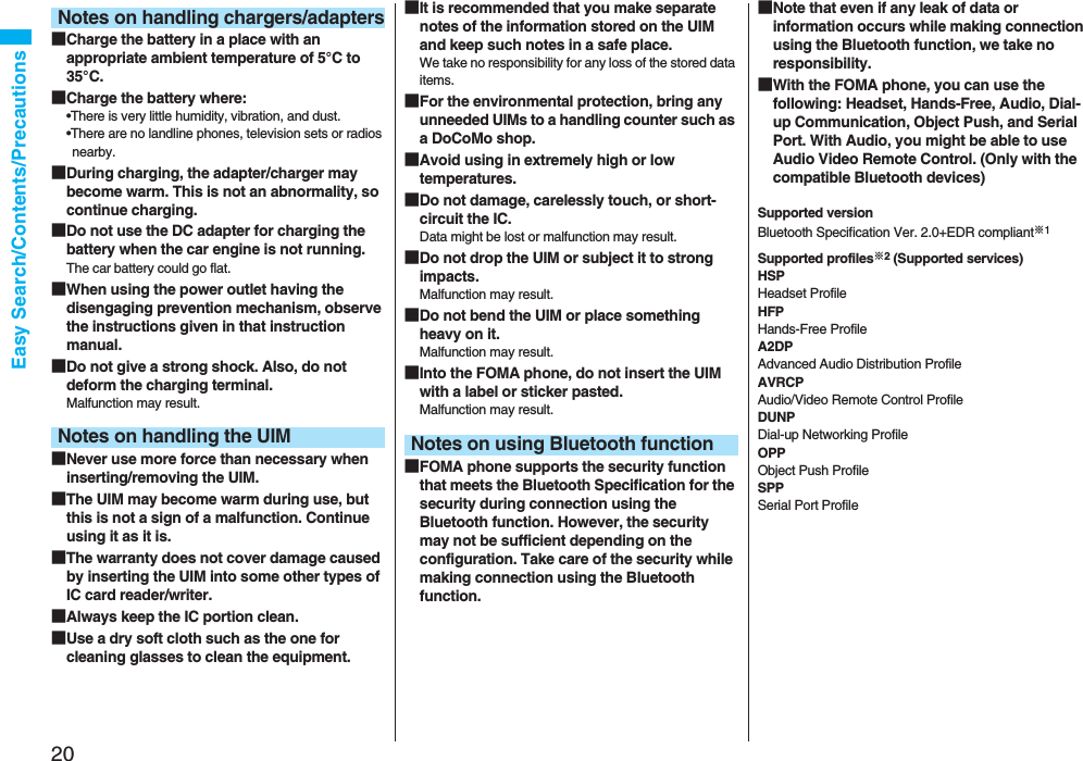 20Easy Search/Contents/Precautions■Charge the battery in a place with an appropriate ambient temperature of 5°C to 35°C.■Charge the battery where:•There is very little humidity, vibration, and dust.•There are no landline phones, television sets or radios nearby.■During charging, the adapter/charger may become warm. This is not an abnormality, so continue charging.■Do not use the DC adapter for charging the battery when the car engine is not running.The car battery could go flat.■When using the power outlet having the disengaging prevention mechanism, observe the instructions given in that instruction manual.■Do not give a strong shock. Also, do not deform the charging terminal.Malfunction may result.■Never use more force than necessary when inserting/removing the UIM.■The UIM may become warm during use, but this is not a sign of a malfunction. Continue using it as it is.■The warranty does not cover damage caused by inserting the UIM into some other types of IC card reader/writer.■Always keep the IC portion clean.■Use a dry soft cloth such as the one for cleaning glasses to clean the equipment.Notes on handling chargers/adaptersNotes on handling the UIM■It is recommended that you make separate notes of the information stored on the UIM and keep such notes in a safe place.We take no responsibility for any loss of the stored data items.■For the environmental protection, bring any unneeded UIMs to a handling counter such as a DoCoMo shop.■Avoid using in extremely high or low temperatures.■Do not damage, carelessly touch, or short-circuit the IC.Data might be lost or malfunction may result.■Do not drop the UIM or subject it to strong impacts.Malfunction may result.■Do not bend the UIM or place something heavy on it.Malfunction may result.■Into the FOMA phone, do not insert the UIM with a label or sticker pasted.Malfunction may result.■FOMA phone supports the security function that meets the Bluetooth Specification for the security during connection using the Bluetooth function. However, the security may not be sufficient depending on the configuration. Take care of the security while making connection using the Bluetooth function.Notes on using Bluetooth function■Note that even if any leak of data or information occurs while making connection using the Bluetooth function, we take no responsibility.■With the FOMA phone, you can use the following: Headset, Hands-Free, Audio, Dial-up Communication, Object Push, and Serial Port. With Audio, you might be able to use Audio Video Remote Control. (Only with the compatible Bluetooth devices)Supported versionBluetooth Specification Ver. 2.0+EDR compliant※1Supported profiles※2 (Supported services)HSPHeadset ProfileHFPHands-Free ProfileA2DPAdvanced Audio Distribution ProfileAVRCPAudio/Video Remote Control ProfileDUNPDial-up Networking ProfileOPPObject Push ProfileSPPSerial Port Profile