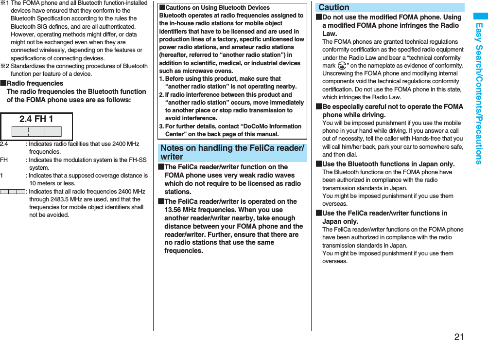 21Easy Search/Contents/Precautions※1 The FOMA phone and all Bluetooth function-installed devices have ensured that they conform to the Bluetooth Specification according to the rules the Bluetooth SIG defines, and are all authenticated. However, operating methods might differ, or data might not be exchanged even when they are connected wirelessly, depending on the features or specifications of connecting devices.※2 Standardizes the connecting procedures of Bluetooth function per feature of a device.■Radio frequenciesThe radio frequencies the Bluetooth function of the FOMA phone uses are as follows:2.4 FH 12.4 : Indicates radio facilities that use 2400 MHz frequencies.FH : Indicates the modulation system is the FH-SS system.1 : Indicates that a supposed coverage distance is 10 meters or less.: Indicates that all radio frequencies 2400 MHz through 2483.5 MHz are used, and that the frequencies for mobile object identifiers shall not be avoided.■The FeliCa reader/writer function on the FOMA phone uses very weak radio waves which do not require to be licensed as radio stations.■The FeliCa reader/writer is operated on the 13.56 MHz frequencies. When you use another reader/writer nearby, take enough distance between your FOMA phone and the reader/writer. Further, ensure that there are no radio stations that use the same frequencies.■Cautions on Using Bluetooth DevicesBluetooth operates at radio frequencies assigned to the in-house radio stations for mobile object identifiers that have to be licensed and are used in production lines of a factory, specific unlicensed low power radio stations, and amateur radio stations (hereafter, referred to “another radio station”) in addition to scientific, medical, or industrial devices such as microwave ovens.1. Before using this product, make sure that “another radio station” is not operating nearby.2. If radio interference between this product and “another radio station” occurs, move immediately to another place or stop radio transmission to avoid interference.3. For further details, contact “DoCoMo Information Center” on the back page of this manual.Notes on handling the FeliCa reader/writer■Do not use the modified FOMA phone. Using a modified FOMA phone infringes the Radio Law.The FOMA phones are granted technical regulations conformity certification as the specified radio equipment under the Radio Law and bear a “technical conformity mark  ” on the nameplate as evidence of conformity. Unscrewing the FOMA phone and modifying internal components void the technical regulations conformity certification. Do not use the FOMA phone in this state, which infringes the Radio Law.■Be especially careful not to operate the FOMA phone while driving.You will be imposed punishment if you use the mobile phone in your hand while driving. If you answer a call out of necessity, tell the caller with Hands-free that you will call him/her back, park your car to somewhere safe, and then dial.■Use the Bluetooth functions in Japan only.The Bluetooth functions on the FOMA phone have been authorized in compliance with the radio transmission standards in Japan.You might be imposed punishment if you use them overseas.■Use the FeliCa reader/writer functions in Japan only.The FeliCa reader/writer functions on the FOMA phone have been authorized in compliance with the radio transmission standards in Japan.You might be imposed punishment if you use them overseas.Caution