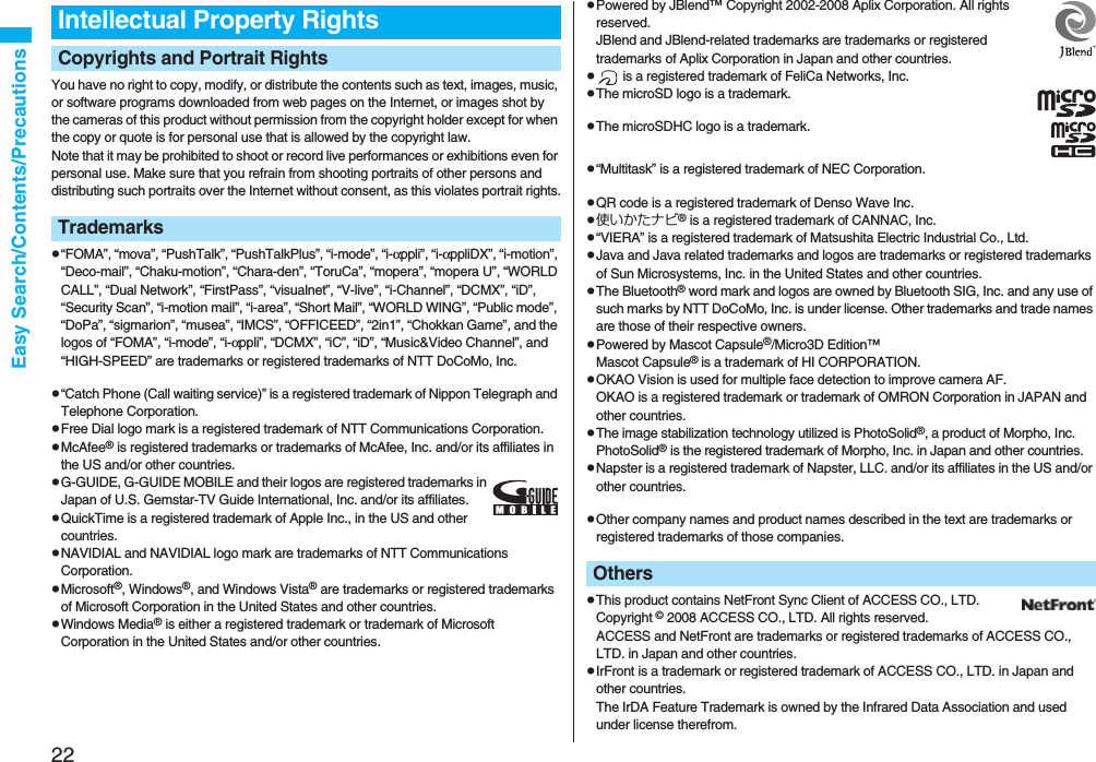 22Easy Search/Contents/PrecautionsYou have no right to copy, modify, or distribute the contents such as text, images, music, or software programs downloaded from web pages on the Internet, or images shot by the cameras of this product without permission from the copyright holder except for when the copy or quote is for personal use that is allowed by the copyright law.Note that it may be prohibited to shoot or record live performances or exhibitions even for personal use. Make sure that you refrain from shooting portraits of other persons and distributing such portraits over the Internet without consent, as this violates portrait rights.p“FOMA”, “mova”, “PushTalk”, “PushTalkPlus”, “i-mode”, “i-αppli”, “i-αppliDX”, “i-motion”, “Deco-mail”, “Chaku-motion”, “Chara-den”, “ToruCa”, “mopera”, “mopera U”, “WORLD CALL”, “Dual Network”, “FirstPass”, “visualnet”, “V-live”, “i-Channel”, “DCMX”, “iD”, “Security Scan”, “i-motion mail”, “i-area”, “Short Mail”, “WORLD WING”, “Public mode”, “DoPa”, “sigmarion”, “musea”, “IMCS”, “OFFICEED”, “2in1”, “Chokkan Game”, and the logos of “FOMA”, “i-mode”, “i-αppli”, “DCMX”, “iC”, “iD”, “Music&amp;Video Channel”, and “HIGH-SPEED” are trademarks or registered trademarks of NTT DoCoMo, Inc.p“Catch Phone (Call waiting service)” is a registered trademark of Nippon Telegraph and Telephone Corporation.pFree Dial logo mark is a registered trademark of NTT Communications Corporation.pMcAfee® is registered trademarks or trademarks of McAfee, Inc. and/or its affiliates in the US and/or other countries.pG-GUIDE, G-GUIDE MOBILE and their logos are registered trademarks in Japan of U.S. Gemstar-TV Guide International, Inc. and/or its affiliates.pQuickTime is a registered trademark of Apple Inc., in the US and other countries.pNAVIDIAL and NAVIDIAL logo mark are trademarks of NTT Communications Corporation.pMicrosoft®, Windows®, and Windows Vista® are trademarks or registered trademarks of Microsoft Corporation in the United States and other countries.pWindows Media® is either a registered trademark or trademark of Microsoft Corporation in the United States and/or other countries.Intellectual Property RightsCopyrights and Portrait RightsTrademarkspPowered by JBlend™ Copyright 2002-2008 Aplix Corporation. All rights reserved.JBlend and JBlend-related trademarks are trademarks or registered trademarks of Aplix Corporation in Japan and other countries.p is a registered trademark of FeliCa Networks, Inc.pThe microSD logo is a trademark.pThe microSDHC logo is a trademark.p“Multitask” is a registered trademark of NEC Corporation.pQR code is a registered trademark of Denso Wave Inc.p使いかたナビ® is a registered trademark of CANNAC, Inc.p“VIERA” is a registered trademark of Matsushita Electric Industrial Co., Ltd.pJava and Java related trademarks and logos are trademarks or registered trademarks of Sun Microsystems, Inc. in the United States and other countries.pThe Bluetooth® word mark and logos are owned by Bluetooth SIG, Inc. and any use of such marks by NTT DoCoMo, Inc. is under license. Other trademarks and trade names are those of their respective owners.pPowered by Mascot Capsule®/Micro3D Edition™Mascot Capsule® is a trademark of HI CORPORATION.pOKAO Vision is used for multiple face detection to improve camera AF. OKAO is a registered trademark or trademark of OMRON Corporation in JAPAN and other countries.pThe image stabilization technology utilized is PhotoSolid®, a product of Morpho, Inc.PhotoSolid® is the registered trademark of Morpho, Inc. in Japan and other countries.pNapster is a registered trademark of Napster, LLC. and/or its affiliates in the US and/or other countries.pOther company names and product names described in the text are trademarks or registered trademarks of those companies.pThis product contains NetFront Sync Client of ACCESS CO., LTD. Copyright © 2008 ACCESS CO., LTD. All rights reserved.ACCESS and NetFront are trademarks or registered trademarks of ACCESS CO., LTD. in Japan and other countries.pIrFront is a trademark or registered trademark of ACCESS CO., LTD. in Japan and other countries.The IrDA Feature Trademark is owned by the Infrared Data Association and used under license therefrom.Others