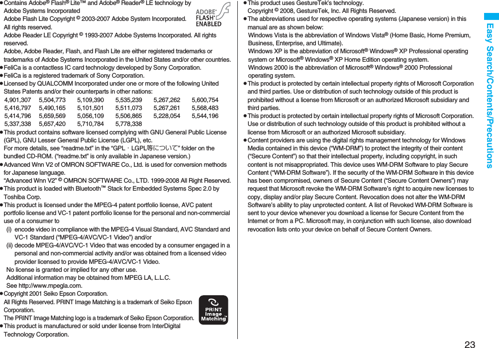 23Easy Search/Contents/PrecautionspContains Adobe® Flash® Lite™ and Adobe® Reader® LE technology by Adobe Systems IncorporatedAdobe Flash Lite Copyright © 2003-2007 Adobe System Incorporated. All rights reserved.Adobe Reader LE Copyright © 1993-2007 Adobe Systems Incorporated. All rights reserved. Adobe, Adobe Reader, Flash, and Flash Lite are either registered trademarks or trademarks of Adobe Systems Incorporated in the United States and/or other countries.pFeliCa is a contactless IC card technology developed by Sony Corporation.pFeliCa is a registered trademark of Sony Corporation.pLicensed by QUALCOMM Incorporated under one or more of the following United States Patents and/or their counterparts in other nations:4,901,307 5,504,773 5,109,390 5,535,239 5,267,262 5,600,7545,416,797 5,490,165 5,101,501 5,511,073 5,267,261 5,568,4835,414,796 5,659,569 5,056,109 5,506,865 5,228,054 5,544,1965,337,338 5,657,420 5,710,784 5,778,338pThis product contains software licensed complying with GNU General Public License (GPL), GNU Lesser General Public License (LGPL), etc.For more details, see “readme.txt” in the “GPL・LGPL等について” folder on the bundled CD-ROM. (“readme.txt” is only available in Japanese version.)pAdvanced Wnn V2 of OMRON SOFTWARE Co., Ltd. is used for conversion methods for Japanese language.“Advanced Wnn V2” © OMRON SOFTWARE Co., LTD. 1999-2008 All Right Reserved.pThis product is loaded with Bluetooth™ Stack for Embedded Systems Spec 2.0 by Toshiba Corp.pThis product is licensed under the MPEG-4 patent portfolio license, AVC patent portfolio license and VC-1 patent portfolio license for the personal and non-commercial use of a consumer to(i) encode video in compliance with the MPEG-4 Visual Standard, AVC Standard and VC-1 Standard (“MPEG-4/AVC/VC-1 Video”) and/or(ii) decode MPEG-4/AVC/VC-1 Video that was encoded by a consumer engaged in a personal and non-commercial activity and/or was obtained from a licensed video provider licensed to provide MPEG-4/AVC/VC-1 Video.No license is granted or implied for any other use.Additional information may be obtained from MPEG LA, L.L.C.See http://www.mpegla.com.pCopyright 2001 Seiko Epson Corporation. All Rights Reserved. PRINT Image Matching is a trademark of Seiko Epson Corporation. The PRINT Image Matching logo is a trademark of Seiko Epson Corporation.pThis product is manufactured or sold under license from InterDigital Technology Corporation.pThis product uses GestureTek’s technology.Copyright © 2008, GestureTek, Inc. All Rights Reserved.pThe abbreviations used for respective operating systems (Japanese version) in this manual are as shown below:Windows Vista is the abbreviation of Windows Vista® (Home Basic, Home Premium, Business, Enterprise, and Ultimate).Windows XP is the abbreviation of Microsoft® Windows® XP Professional operating system or Microsoft® Windows® XP Home Edition operating system.Windows 2000 is the abbreviation of Microsoft® Windows® 2000 Professional operating system.pThis product is protected by certain intellectual property rights of Microsoft Corporation and third parties. Use or distribution of such technology outside of this product is prohibited without a license from Microsoft or an authorized Microsoft subsidiary and third parties.pThis product is protected by certain intellectual property rights of Microsoft Corporation. Use or distribution of such technology outside of this product is prohibited without a license from Microsoft or an authorized Microsoft subsidiary.pContent providers are using the digital rights management technology for Windows Media contained in this device (“WM-DRM”) to protect the integrity of their content (“Secure Content”) so that their intellectual property, including copyright, in such content is not misappropriated. This device uses WM-DRM Software to play Secure Content (“WM-DRM Software”). If the security of the WM-DRM Software in this device has been compromised, owners of Secure Content (“Secure Content Owners”) may request that Microsoft revoke the WM-DRM Software’s right to acquire new licenses to copy, display and/or play Secure Content. Revocation does not alter the WM-DRM Software’s ability to play unprotected content. A list of Revoked WM-DRM Software is sent to your device whenever you download a license for Secure Content from the Internet or from a PC. Microsoft may, in conjunction with such license, also download revocation lists onto your device on behalf of Secure Content Owners.