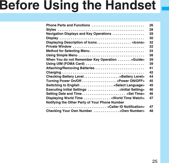 25Before Using the HandsetPhone Parts and Functions  . . . . . . . . . . . . . . . . . . . . . . . . . . . .  26Styles  . . . . . . . . . . . . . . . . . . . . . . . . . . . . . . . . . . . . . . . . . . . . . .  28Navigation Displays and Key Operations  . . . . . . . . . . . . . . . . .  29Display  . . . . . . . . . . . . . . . . . . . . . . . . . . . . . . . . . . . . . . . . . . . . .  30Displaying Description of Icons . . . . . . . . . . . . . . . . . .  &lt;Icons&gt; 32Private Window  . . . . . . . . . . . . . . . . . . . . . . . . . . . . . . . . . . . . . .  32Method for Selecting Menu . . . . . . . . . . . . . . . . . . . . . . . . . . . . .  33Using Simple Menu . . . . . . . . . . . . . . . . . . . . . . . . . . . . . . . . . . .  38When You do not Remember Key Operation  . . . . . . . &lt;Guide&gt; 39Using UIM (FOMA Card)  . . . . . . . . . . . . . . . . . . . . . . . . . . . . . . .  39Attaching/Removing Batteries . . . . . . . . . . . . . . . . . . . . . . . . . .  41Charging . . . . . . . . . . . . . . . . . . . . . . . . . . . . . . . . . . . . . . . . . . . .  42Checking Battery Level . . . . . . . . . . . . . . . . . . .&lt;Battery Level&gt; 44Turning Power On/Off . . . . . . . . . . . . . . . . . .  &lt;Power ON/OFF&gt; 45Switching to English . . . . . . . . . . . . . . . . . .&lt;Select Language&gt; 45Executing Initial Settings  . . . . . . . . . . . . . . . . .&lt;Initial Setting&gt; 46Setting Date and Time . . . . . . . . . . . . . . . . . . . . . . .  &lt;Set Time&gt; 46Displaying World Time  . . . . . . . . . . . . . . &lt;World Time Watch&gt; 47Notifying the Other Party of Your Phone Number. . . . . . . . . . . . . . . . . . . . . . . . . . . . . . . . &lt;Caller ID Notification&gt; 47Checking Your Own Number  . . . . . . . . . . . . . . &lt;Own Number&gt; 48