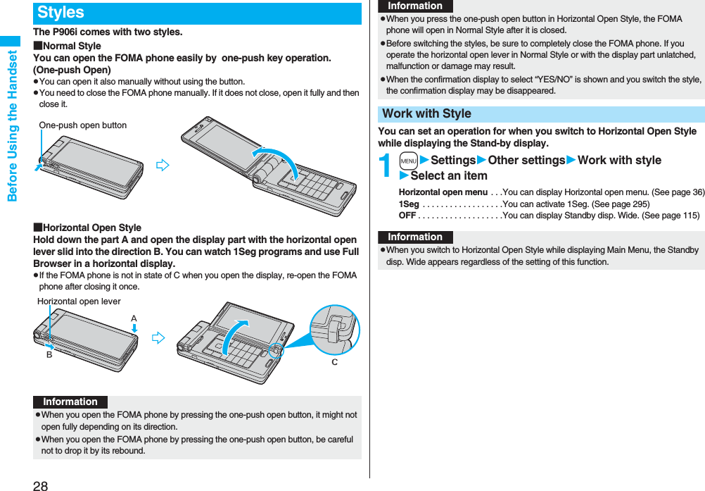 28Before Using the HandsetThe P906i comes with two styles.■Normal StyleYou can open the FOMA phone easily by  one-push key operation. (One-push Open)pYou can open it also manually without using the button.pYou need to close the FOMA phone manually. If it does not close, open it fully and then close it.■Horizontal Open StyleHold down the part A and open the display part with the horizontal open lever slid into the direction B. You can watch 1Seg programs and use Full Browser in a horizontal display.pIf the FOMA phone is not in state of C when you open the display, re-open the FOMA phone after closing it once.StylesOne-push open buttonHorizontal open leverInformationpWhen you open the FOMA phone by pressing the one-push open button, it might not open fully depending on its direction.pWhen you open the FOMA phone by pressing the one-push open button, be careful not to drop it by its rebound.You can set an operation for when you switch to Horizontal Open Style while displaying the Stand-by display.1mSettingsOther settingsWork with styleSelect an itemHorizontal open menu . . .You can display Horizontal open menu. (See page 36)1Seg  . . . . . . . . . . . . . . . . . .You can activate 1Seg. (See page 295)OFF . . . . . . . . . . . . . . . . . . .You can display Standby disp. Wide. (See page 115)pWhen you press the one-push open button in Horizontal Open Style, the FOMA phone will open in Normal Style after it is closed.pBefore switching the styles, be sure to completely close the FOMA phone. If you operate the horizontal open lever in Normal Style or with the display part unlatched, malfunction or damage may result. pWhen the confirmation display to select “YES/NO” is shown and you switch the style, the confirmation display may be disappeared.Work with StyleInformationInformationpWhen you switch to Horizontal Open Style while displaying Main Menu, the Standby disp. Wide appears regardless of the setting of this function.