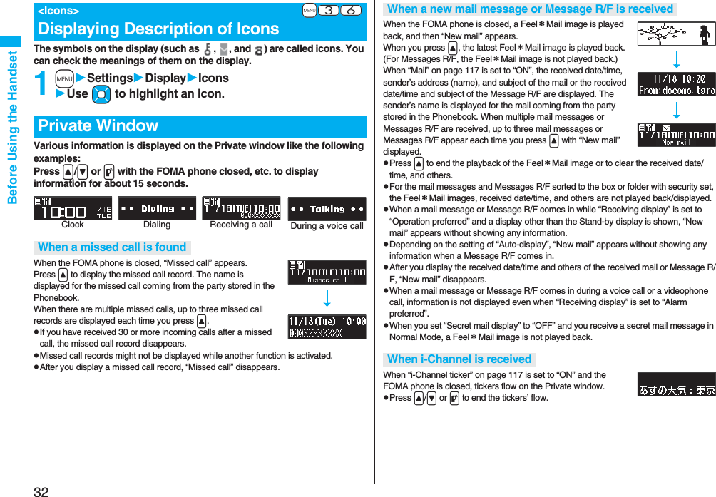32Before Using the HandsetThe symbols on the display (such as  ,  , and  ) are called icons. You can check the meanings of them on the display.1mSettingsDisplayIconsUse Mo to highlight an icon.Various information is displayed on the Private window like the following examples:Press &lt;/&gt; or p with the FOMA phone closed, etc. to display information for about 15 seconds.When the FOMA phone is closed, “Missed call” appears.Press &lt; to display the missed call record. The name is displayed for the missed call coming from the party stored in the Phonebook.When there are multiple missed calls, up to three missed call records are displayed each time you press &lt;.pIf you have received 30 or more incoming calls after a missed call, the missed call record disappears.pMissed call records might not be displayed while another function is activated.pAfter you display a missed call record, “Missed call” disappears.+m-3-6&lt;Icons&gt;Displaying Description of IconsPrivate WindowWhen a missed call is foundClock Receiving a call During a voice callDialingWhen the FOMA phone is closed, a Feel＊Mail image is played back, and then “New mail” appears. When you press &lt;, the latest Feel＊Mail image is played back. (For Messages R/F, the Feel＊Mail image is not played back.)When “Mail” on page 117 is set to “ON”, the received date/time, sender’s address (name), and subject of the mail or the received date/time and subject of the Message R/F are displayed. The sender’s name is displayed for the mail coming from the party stored in the Phonebook. When multiple mail messages or Messages R/F are received, up to three mail messages or Messages R/F appear each time you press &lt; with “New mail” displayed.pPress &lt; to end the playback of the Feel＊Mail image or to clear the received date/time, and others.pFor the mail messages and Messages R/F sorted to the box or folder with security set, the Feel＊Mail images, received date/time, and others are not played back/displayed.pWhen a mail message or Message R/F comes in while “Receiving display” is set to “Operation preferred” and a display other than the Stand-by display is shown, “New mail” appears without showing any information.pDepending on the setting of “Auto-display”, “New mail” appears without showing any information when a Message R/F comes in.pAfter you display the received date/time and others of the received mail or Message R/F, “New mail” disappears.pWhen a mail message or Message R/F comes in during a voice call or a videophone call, information is not displayed even when “Receiving display” is set to “Alarm preferred”.pWhen you set “Secret mail display” to “OFF” and you receive a secret mail message in Normal Mode, a Feel＊Mail image is not played back.When “i-Channel ticker” on page 117 is set to “ON” and the FOMA phone is closed, tickers flow on the Private window.pPress &lt;/&gt; or p to end the tickers’ flow.When a new mail message or Message R/F is receivedWhen i-Channel is received
