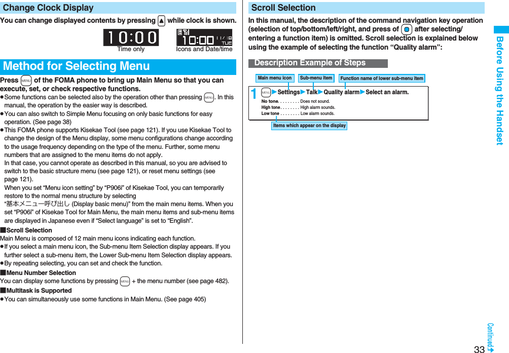 33Before Using the HandsetYou can change displayed contents by pressing &lt; while clock is shown.Press m of the FOMA phone to bring up Main Menu so that you can execute, set, or check respective functions.pSome functions can be selected also by the operation other than pressing m. In this manual, the operation by the easier way is described.pYou can also switch to Simple Menu focusing on only basic functions for easy operation. (See page 38)pThis FOMA phone supports Kisekae Tool (see page 121). If you use Kisekae Tool to change the design of the Menu display, some menu configurations change according to the usage frequency depending on the type of the menu. Further, some menu numbers that are assigned to the menu items do not apply. In that case, you cannot operate as described in this manual, so you are advised to switch to the basic structure menu (see page 121), or reset menu settings (see page 121).When you set “Menu icon setting” by “P906i” of Kisekae Tool, you can temporarily restore to the normal menu structure by selecting “基本メニュー呼び出し (Display basic menu)” from the main menu items. When you set “P906i” of Kisekae Tool for Main Menu, the main menu items and sub-menu items are displayed in Japanese even if “Select language” is set to “English”.■Scroll SelectionMain Menu is composed of 12 main menu icons indicating each function.pIf you select a main menu icon, the Sub-menu Item Selection display appears. If you further select a sub-menu item, the Lower Sub-menu Item Selection display appears. pBy repeating selecting, you can set and check the function.■Menu Number SelectionYou can display some functions by pressing m + the menu number (see page 482).■Multitask is SupportedpYou can simultaneously use some functions in Main Menu. (See page 405)Change Clock DisplayMethod for Selecting MenuTime only Icons and Date/timeIn this manual, the description of the command navigation key operation (selection of top/bottom/left/right, and press of Oo after selecting/entering a function item) is omitted. Scroll selection is explained below using the example of selecting the function “Quality alarm”:Scroll SelectionDescription Example of Steps1Main menu icon  Sub-menu item  Function name of lower sub-menu item Items which appear on the display No tone . . . . . . . . . Does not sound. High tone . . . . . . . . High alarm sounds. Low tone . . . . . . . . Low alarm sounds. mSettingsTalkQuality alarmSelect an alarm.