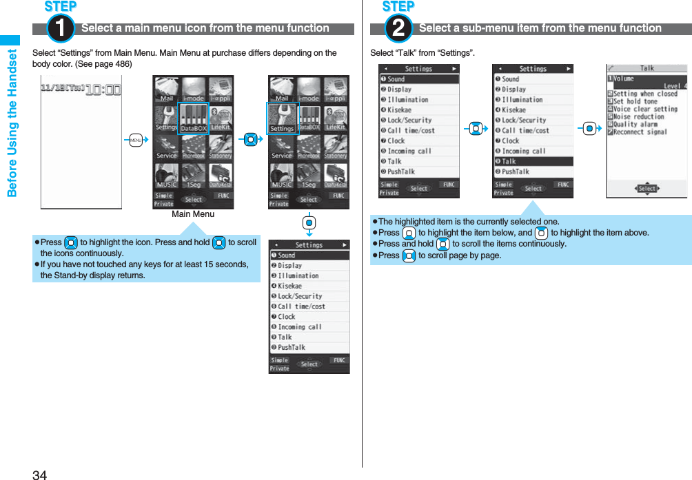 34Before Using the HandsetSelect “Settings” from Main Menu. Main Menu at purchase differs depending on the body color. (See page 486)Select a main menu icon from the menu function1pPress +Mo to highlight the icon. Press and hold +Mo to scroll the icons continuously.pIf you have not touched any keys for at least 15 seconds, the Stand-by display returns.+m+Mo+OoMain MenuSelect “Talk” from “Settings”.Select a sub-menu item from the menu function2+Oo+BopThe highlighted item is the currently selected one.pPress +Xo to highlight the item below, and +Zo to highlight the item above.pPress and hold +Bo to scroll the items continuously.pPress +No to scroll page by page.