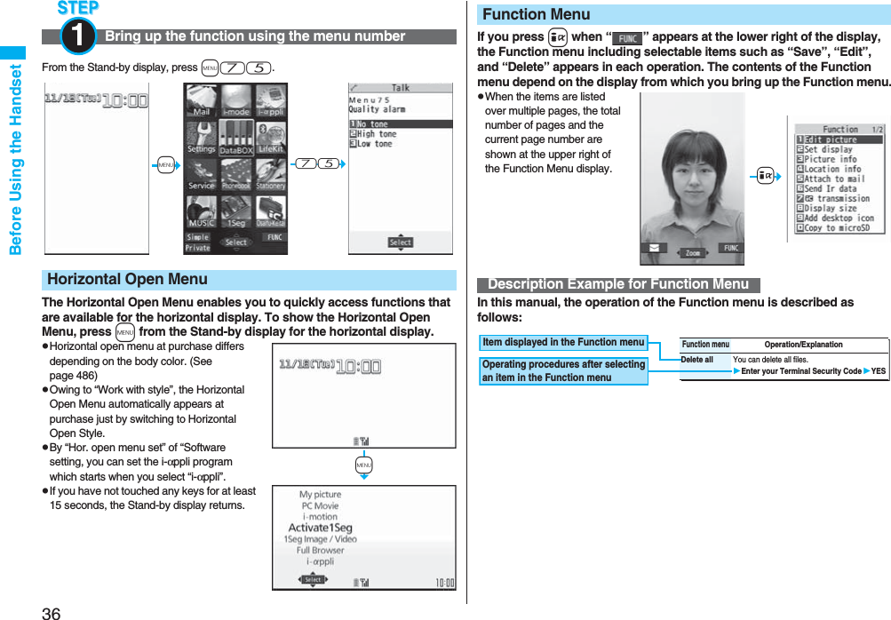 36Before Using the HandsetFrom the Stand-by display, press m75.The Horizontal Open Menu enables you to quickly access functions that are available for the horizontal display. To show the Horizontal Open Menu, press m from the Stand-by display for the horizontal display.pHorizontal open menu at purchase differs depending on the body color. (See page 486)pOwing to “Work with style”, the Horizontal Open Menu automatically appears at purchase just by switching to Horizontal Open Style.pBy “Hor. open menu set” of “Software setting, you can set the i-αppli program which starts when you select “i-αppli”.pIf you have not touched any keys for at least 15 seconds, the Stand-by display returns.Bring up the function using the menu number1Horizontal Open Menu+m-7-5+mIf you press i when “ ” appears at the lower right of the display, the Function menu including selectable items such as “Save”, “Edit”, and “Delete” appears in each operation. The contents of the Function menu depend on the display from which you bring up the Function menu.pWhen the items are listed over multiple pages, the total number of pages and the current page number are shown at the upper right of the Function Menu display.In this manual, the operation of the Function menu is described as follows:Function MenuDescription Example for Function Menu+iFunction menuOperation/ExplanationDelete all You can delete all files.Enter your Terminal Security CodeYESItem displayed in the Function menuOperating procedures after selecting an item in the Function menu