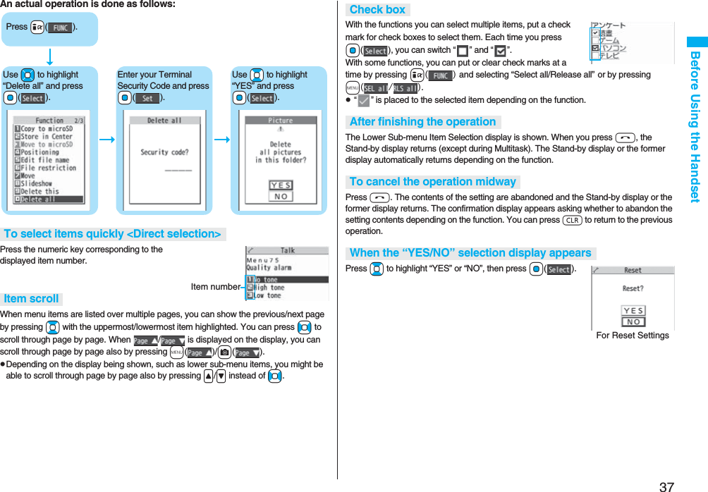 37Before Using the HandsetAn actual operation is done as follows:Press the numeric key corresponding to the displayed item number.When menu items are listed over multiple pages, you can show the previous/next page by pressing Bo with the uppermost/lowermost item highlighted. You can press No to scroll through page by page. When  /  is displayed on the display, you can scroll through page by page also by pressing m()/c().pDepending on the display being shown, such as lower sub-menu items, you might be able to scroll through page by page also by pressing &lt;/&gt; instead of No.To select items quickly &lt;Direct selection&gt;Item scrollPress +i().Use +Mo to highlight “Delete all” and press +Oo().Enter your Terminal Security Code and press +Oo().Use +Bo to highlight “YES” and press +Oo().Item numberWith the functions you can select multiple items, put a check mark for check boxes to select them. Each time you press Oo( ), you can switch “” and “”.With some functions, you can put or clear check marks at a time by pressing i() and selecting “Select all/Release all” or by pressing m(/).p “” is placed to the selected item depending on the function.The Lower Sub-menu Item Selection display is shown. When you press h, the Stand-by display returns (except during Multitask). The Stand-by display or the former display automatically returns depending on the function.Press h. The contents of the setting are abandoned and the Stand-by display or the former display returns. The confirmation display appears asking whether to abandon the setting contents depending on the function. You can press r to return to the previous operation.Press Bo to highlight “YES” or “NO”, then press Oo().Check boxAfter finishing the operationTo cancel the operation midwayWhen the “YES/NO” selection display appearsFor Reset Settings