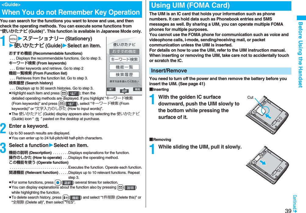 39Before Using the HandsetYou can search for the functions you want to know and use, and then check the operating methods. You can execute some functions from “使いかたナビ (Guide)”. This function is available in Japanese Mode only.1mステーショナリー (Stationery)使いかたナビ (Guide)Select an item.おすすめ機能 (Recommendable functions) . . . Displays the recommendable functions. Go to step 3.キーワード検索 (From keywords) . . . Enter keywords and retrieve. Go to step 2機能一覧検索 (From Function list) . . . Retrieves from the function list. Go to step 3.検索履歴 (Search history) . . . Displays up to 30 search histories. Go to step 3.pHighlight each item and press l( ); then the detailed operating methods are displayed. If you highlight “キーワード検索 (From keywords)” and press l( ), select “キーワード検索 (From keywords)” or “文字入力のしかた (How to input words)”.pThe 使いかたナビ (Guide) display appears also by selecting the 使いかたナビ (Guide) icon “ ” pasted on the desktop at purchase.2Enter a keyword.Up to 50 search results are displayed.pYou can enter up to 24 full-pitch/48 half-pitch characters.3Select a functionSelect an item.機能の説明 (Description)  . . . . . . . .Displays explanations for the function.操作のしかた (How to operate) . . .Displays the operating method.この機能を使う (Operate function) . . . . . . . . . . . . . . . . . . . . . . . . . . . . . .Executes the function. Operate each function.関連機能 (Relevant function) . . . . .Displays up to 10 relevant functions. Repeat step 3.pFor some functions, press Oo( ) several times for selection.pYou can display explanations about the function also by pressing l() while highlighting the function.pTo delete search history, press i( ) and select “1件削除 (Delete this)” or “全削除 (Delete all)”, then select “YES”.&lt;Guide&gt;When You do not Remember Key OperationThe UIM is an IC card that holds your information such as phone numbers. It can hold data such as Phonebook entries and SMS messages as well. By sharing a UIM, you can operate multiple FOMA phones for multiple purposes.You cannot use the FOMA phone for communication such as voice and videophone calls, i-mode, sending/receiving mail, or packet communication unless the UIM is inserted.For details on how to use the UIM, refer to the UIM instruction manual.When inserting or removing the UIM, take care not to accidentally touch or scratch the IC.You need to turn off the power and then remove the battery before you insert the UIM. (See page 41)■Inserting1With the golden IC surface downward, push the UIM slowly to the bottom while pressing the surface of it.■Removing1While sliding the UIM, pull it slowly.Using UIM (FOMA Card)Insert/RemoveCut
