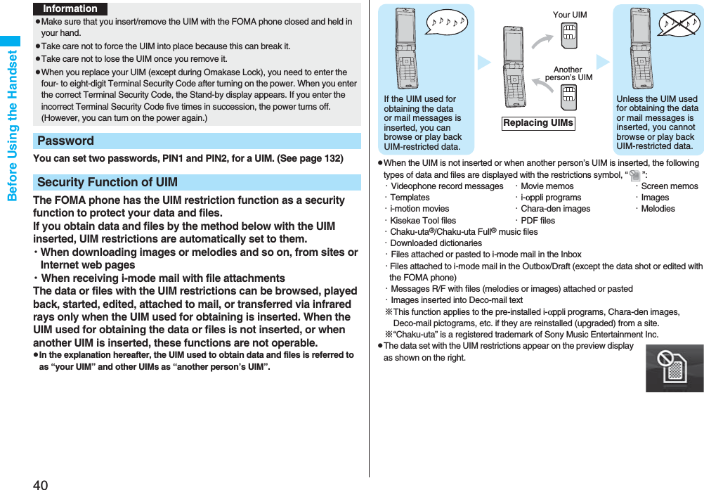 40Before Using the HandsetYou can set two passwords, PIN1 and PIN2, for a UIM. (See page 132)The FOMA phone has the UIM restriction function as a security function to protect your data and files.If you obtain data and files by the method below with the UIM inserted, UIM restrictions are automatically set to them.・When downloading images or melodies and so on, from sites or Internet web pages・When receiving i-mode mail with file attachmentsThe data or files with the UIM restrictions can be browsed, played back, started, edited, attached to mail, or transferred via infrared rays only when the UIM used for obtaining is inserted. When the UIM used for obtaining the data or files is not inserted, or when another UIM is inserted, these functions are not operable.pIn the explanation hereafter, the UIM used to obtain data and files is referred to as “your UIM” and other UIMs as “another person’s UIM”.InformationpMake sure that you insert/remove the UIM with the FOMA phone closed and held in your hand.pTake care not to force the UIM into place because this can break it.pTake care not to lose the UIM once you remove it.pWhen you replace your UIM (except during Omakase Lock), you need to enter the four- to eight-digit Terminal Security Code after turning on the power. When you enter the correct Terminal Security Code, the Stand-by display appears. If you enter the incorrect Terminal Security Code five times in succession, the power turns off. (However, you can turn on the power again.)PasswordSecurity Function of UIMpWhen the UIM is not inserted or when another person’s UIM is inserted, the following types of data and files are displayed with the restrictions symbol, “ ”:・Videophone record messages ・Movie memos ・Screen memos・Templates ・i-αppli programs ・Images・i-motion movies ・Chara-den images ・Melodies・Kisekae Tool files ・PDF files・Chaku-uta®/Chaku-uta Full® music files・Downloaded dictionaries・Files attached or pasted to i-mode mail in the Inbox・Files attached to i-mode mail in the Outbox/Draft (except the data shot or edited with the FOMA phone)・Messages R/F with files (melodies or images) attached or pasted・Images inserted into Deco-mail text※This function applies to the pre-installed i-αppli programs, Chara-den images, Deco-mail pictograms, etc. if they are reinstalled (upgraded) from a site.※“Chaku-uta” is a registered trademark of Sony Music Entertainment Inc.pThe data set with the UIM restrictions appear on the preview display as shown on the right.♪ ♪ ♪ ♪ ♪ If the UIM used for obtaining the data or mail messages is inserted, you can browse or play back UIM-restricted data.♪ ♪ ♪ ♪ ♪ Unless the UIM used for obtaining the data or mail messages is inserted, you cannot browse or play back UIM-restricted data.Your UIMAnother person’s UIMReplacing UIMs