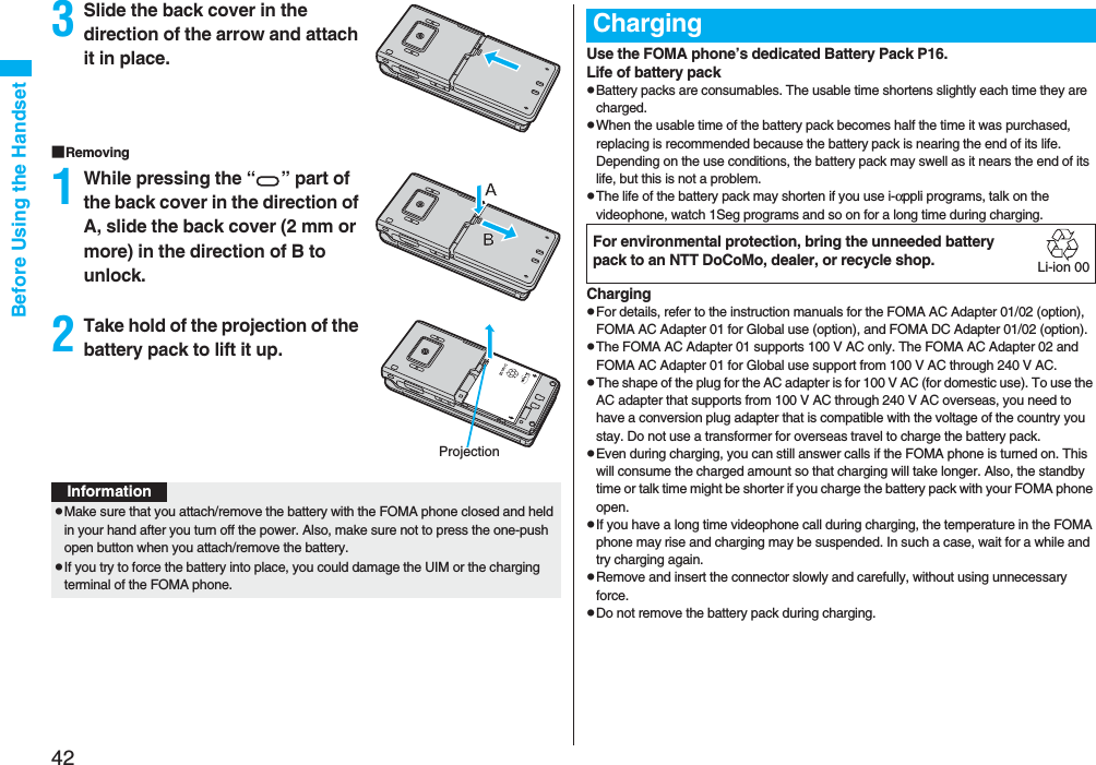 42Before Using the Handset3Slide the back cover in the direction of the arrow and attach it in place.■Removing1While pressing the “ ” part of the back cover in the direction of A, slide the back cover (2 mm or more) in the direction of B to unlock.2Take hold of the projection of the battery pack to lift it up.ProjectionInformationpMake sure that you attach/remove the battery with the FOMA phone closed and held in your hand after you turn off the power. Also, make sure not to press the one-push open button when you attach/remove the battery.pIf you try to force the battery into place, you could damage the UIM or the charging terminal of the FOMA phone.Use the FOMA phone’s dedicated Battery Pack P16.Life of battery packpBattery packs are consumables. The usable time shortens slightly each time they are charged.pWhen the usable time of the battery pack becomes half the time it was purchased, replacing is recommended because the battery pack is nearing the end of its life. Depending on the use conditions, the battery pack may swell as it nears the end of its life, but this is not a problem.pThe life of the battery pack may shorten if you use i-αppli programs, talk on the videophone, watch 1Seg programs and so on for a long time during charging.ChargingpFor details, refer to the instruction manuals for the FOMA AC Adapter 01/02 (option), FOMA AC Adapter 01 for Global use (option), and FOMA DC Adapter 01/02 (option).pThe FOMA AC Adapter 01 supports 100 V AC only. The FOMA AC Adapter 02 and FOMA AC Adapter 01 for Global use support from 100 V AC through 240 V AC.pThe shape of the plug for the AC adapter is for 100 V AC (for domestic use). To use the AC adapter that supports from 100 V AC through 240 V AC overseas, you need to have a conversion plug adapter that is compatible with the voltage of the country you stay. Do not use a transformer for overseas travel to charge the battery pack.pEven during charging, you can still answer calls if the FOMA phone is turned on. This will consume the charged amount so that charging will take longer. Also, the standby time or talk time might be shorter if you charge the battery pack with your FOMA phone open.pIf you have a long time videophone call during charging, the temperature in the FOMA phone may rise and charging may be suspended. In such a case, wait for a while and try charging again.pRemove and insert the connector slowly and carefully, without using unnecessary force.pDo not remove the battery pack during charging.ChargingFor environmental protection, bring the unneeded battery pack to an NTT DoCoMo, dealer, or recycle shop.Li-ion 00