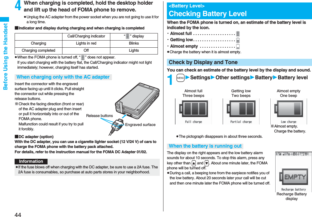 44Before Using the Handset4When charging is completed, hold the desktop holder and lift up the head of FOMA phone to remove.pUnplug the AC adapter from the power socket when you are not going to use it for a long time.■Indicator and display during charging and when charging is completedpWhen the FOMA phone is turned off, “ ” does not appear.If you start charging with the battery flat, the Call/Charging indicator might not light immediately; however, charging itself has started.Insert the connector with the engraved surface facing up until it clicks. Pull straight the connector out while pressing the release buttons.※Check the facing direction (front or rear) of the AC adapter plug and then insert or pull it horizontally into or out of the FOMA phone. Malfunction could result if you try to pull it forcibly.■DC adapter (option)With the DC adapter, you can use a cigarette lighter socket (12 V/24 V) of cars to charge the FOMA phone with the battery pack attached. For details, refer to the instruction manual for the FOMA DC Adapter 01/02.Call/Charging indicator “ ” displayCharging Lights in red BlinksCharging completed Off LightsWhen charging only with the AC adapterEngraved surfaceRelease buttonsInformationpIf the fuse blows off when charging with the DC adapter, be sure to use a 2A fuse. The 2A fuse is consumables, so purchase at auto parts stores in your neighborhood.When the FOMA phone is turned on, an estimate of the battery level is indicated by the icon.・Almost full . . . . . . . . . . . . . . . . . . .・Getting low. . . . . . . . . . . . . . . . . . .・Almost empty  . . . . . . . . . . . . . . . .pCharge the battery when it is almost empty.You can check an estimate of the battery level by the display and sound.1mSettingsOther settingsBatteryBattery levelpThe pictograph disappears in about three seconds.The display on the right appears and the low battery alarm sounds for about 10 seconds. To stop this alarm, press any key other than &lt; and &gt;. About one minute later, the FOMA phone will be turned off.pDuring a call, a beeping tone from the earpiece notifies you of the low battery. About 20 seconds later your call will be cut and then one minute later the FOMA phone will be turned off.&lt;Battery Level&gt;Checking Battery LevelCheck by Display and ToneAlmost full Getting low Almost empty※Almost empty. Charge the battery.Three beeps Two beeps One beepWhen the battery is running outRecharge Battery display