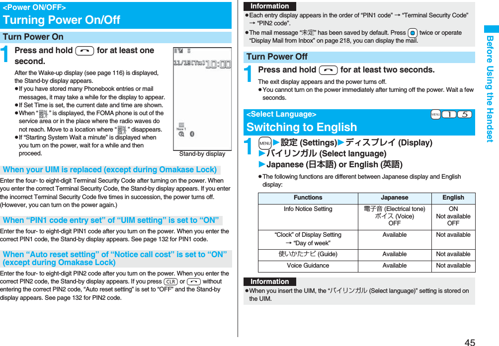 45Before Using the Handset1Press and hold h for at least one second.After the Wake-up display (see page 116) is displayed, the Stand-by display appears.pIf you have stored many Phonebook entries or mail messages, it may take a while for the display to appear.pIf Set Time is set, the current date and time are shown.pWhen “ ” is displayed, the FOMA phone is out of the service area or in the place where the radio waves do not reach. Move to a location where “ ” disappears.pIf “Starting System Wait a minute” is displayed when you turn on the power, wait for a while and then proceed.Enter the four- to eight-digit Terminal Security Code after turning on the power. When you enter the correct Terminal Security Code, the Stand-by display appears. If you enter the incorrect Terminal Security Code five times in succession, the power turns off. (However, you can turn on the power again.)Enter the four- to eight-digit PIN1 code after you turn on the power. When you enter the correct PIN1 code, the Stand-by display appears. See page 132 for PIN1 code.Enter the four- to eight-digit PIN2 code after you turn on the power. When you enter the correct PIN2 code, the Stand-by display appears. If you press r or h without entering the correct PIN2 code, “Auto reset setting” is set to “OFF” and the Stand-by display appears. See page 132 for PIN2 code.&lt;Power ON/OFF&gt;Turning Power On/OffTurn Power OnStand-by displayWhen your UIM is replaced (except during Omakase Lock)When “PIN1 code entry set” of “UIM setting” is set to “ON”When “Auto reset setting” of “Notice call cost” is set to “ON” (except during Omakase Lock)1Press and hold h for at least two seconds.The exit display appears and the power turns off.pYou cannot turn on the power immediately after turning off the power. Wait a few seconds.1m設定 (Settings)ディスプレイ (Display)バイリンガル (Select language)Japanese (日本語) or English (英語)pThe following functions are different between Japanese display and English display:InformationpEach entry display appears in the order of “PIN1 code” → “Terminal Security Code” → “PIN2 code”.pThe mail message “未定” has been saved by default. Press +Oo twice or operate “Display Mail from Inbox” on page 218, you can display the mail.Turn Power Off+m-1-5&lt;Select Language&gt;Switching to EnglishFunctions Japanese EnglishInfo Notice Setting 電子音 (Electrical tone)ボイス (Voice)OFFONNot availableOFF“Clock” of Display Setting→ “Day of week” Available Not available使いかたナビ (Guide) Available Not availableVoice Guidance Available Not availableInformationpWhen you insert the UIM, the “バイリンガル (Select language)” setting is stored on the UIM.