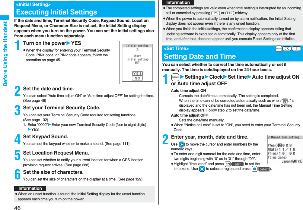 46Before Using the HandsetIf the date and time, Terminal Security Code, Keypad Sound, Location Request Menu, or Character Size is not set, the Initial Setting display appears when you turn on the power. You can set the initial settings also from each menu function separately.1Turn on the powerYESpWhen the display for entering your Terminal Security Code, PIN1 code, or PIN2 code appears, follow the operation on page 45.2Set the date and time.You can select “Auto time adjust ON” or “Auto time adjust OFF” for setting the time. (See page 46)3Set your Terminal Security Code.You can set your Terminal Security Code required for setting functions. (See page 132)1. Enter “0000”Enter your new Terminal Security Code (four to eight digits)YES4Set Keypad Sound.You can set the keypad whether to make a sound. (See page 111)5Set Location Request Menu.You can set whether to notify your current location for when a GPS location provision request arrives. (See page 288)6Set the size of characters.You can set the size of characters on the display at a time. (See page 129)&lt;Initial Setting&gt;Executing Initial SettingsInformationpWhen an unset function is found, the Initial Setting display for the unset function appears each time you turn on the power.You can select whether to correct the time automatically or set it manually. The time is set/displayed on the 24-hour basis.1mSettingsClockSet timeAuto time adjust ON or Auto time adjust OFFAuto time adjust ON. . . . Corrects the date/time automatically. The setting is completed.When the time cannot be corrected automatically such as when “ ” is displayed and the date/time has not been set, the Manual Time Setting display appears. Follow step 2 to set the date/time.Auto time adjust OFF. . . . Sets the date/time manually.pWhen “Notice call cost” is set to “ON”, you need to enter your Terminal Security Code.2Enter year, month, date and time.Use Mo to move the cursor and enter numbers by the numeric keys.pTo enter one-digit numeral for the date and time, enter two digits beginning with “0” as in “01” through “09”.pHighlight “time zone” and press l( ) to set the time zone. Use Mo to select a region and press Oo().pThe completed settings are valid even when total setting is interrupted by an incoming call or canceled by pressing -h or -r midway.pWhen the power is automatically turned on by alarm notification, the Initial Setting display does not appear even if there is any unset function.pWhen you finish the initial settings, the confirmation display appears telling that updating software is executed automatically. This display appears only at the first time, and after that, does not appear until you execute Reset Settings or Initialize.+m-3-1&lt;Set Time&gt;Setting Date and TimeInformation