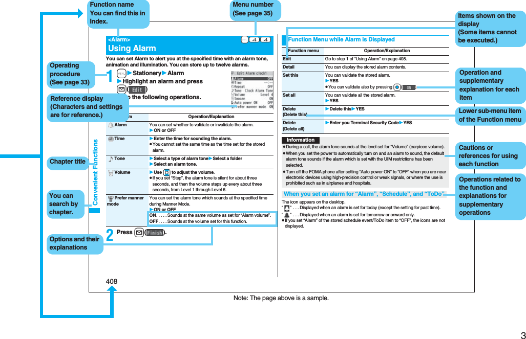 3Easy Search/Contents/Precautions408Convenient FunctionsYou can set Alarm to alert you at the specified time with an alarm tone, animation and illumination. You can store up to twelve alarms.1mStationeryAlarmHighlight an alarm and press l()Do the following operations.2Press l().+m-4-4&lt;Alarm&gt;Using AlarmItem Operation/ExplanationAlarm You can set whether to validate or invalidate the alarm.ON or OFFTime Enter the time for sounding the alarm.pYou cannot set the same time as the time set for the stored alarm.Tone Select a type of alarm toneSelect a folderSelect an alarm tone.Volume Use Bo to adjust the volume.pIf you set “Step”, the alarm tone is silent for about three seconds, and then the volume steps up every about three seconds, from Level 1 through Level 6.Prefer manner modeYou can set the alarm tone which sounds at the specified time during Manner Mode.ON or OFFON. . . . .Sounds at the same volume as set for “Alarm volume”.OFF. . . .Sounds at the volume set for this function.The icon appears on the desktop.“” . . .Displayed when an alarm is set for today (except the setting for past time).“” . . .Displayed when an alarm is set for tomorrow or onward only.pIf you set “Alarm” of the stored schedule event/ToDo item to “OFF”, the icons are not displayed.Function Menu while Alarm is DisplayedFunction menu Operation/ExplanationEdit Go to step 1 of “Using Alarm” on page 408.Detail You can display the stored alarm contents.Set this You can validate the stored alarm.YESpYou can validate also by pressing Oo().Set all You can validate all the stored alarm.YESDelete(Delete this)Delete thisYESDelete(Delete all)Enter you Terminal Security CodeYESInformationpDuring a call, the alarm tone sounds at the level set for “Volume” (earpiece volume).pWhen you set the power to automatically turn on and an alarm to sound, the default alarm tone sounds if the alarm which is set with the UIM restrictions has been selected.pTurn off the FOMA phone after setting “Auto power ON” to “OFF” when you are near electronic devices using high-precision control or weak signals, or where the use is prohibited such as in airplanes and hospitals.When you set an alarm for “Alarm”, “Schedule”, and “ToDo”Note: The page above is a sample.Menu number(See page 35)Function nameYou can find this in Index.Operating procedure(See page 33)Reference display (Characters and settings are for reference.)Options and their explanationsItems shown on the display(Some items cannot be executed.)Operation and supplementary explanation for each itemOperations related to the function and explanations for supplementary operationsChapter titleYou can search by chapter.Cautions or references for using each functionLower sub-menu item of the Function menu