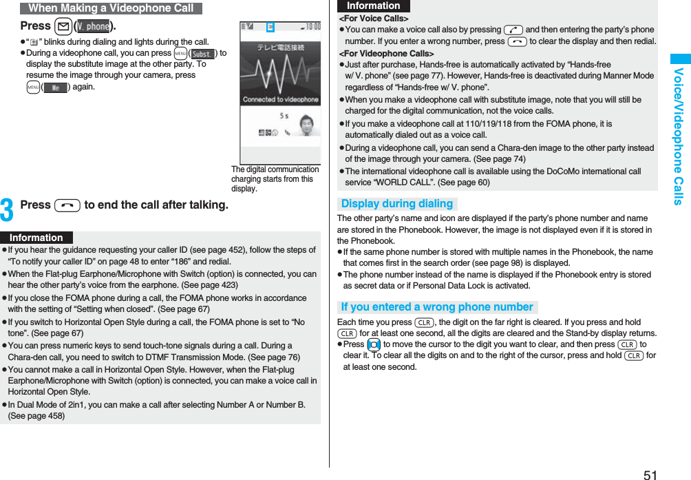 51Voice/Videophone CallsPress l().p“ ” blinks during dialing and lights during the call.pDuring a videophone call, you can press m() to display the substitute image at the other party. To resume the image through your camera, press m( ) again.3Press h to end the call after talking.When Making a Videophone CallThe digital communication charging starts from this display.InformationpIf you hear the guidance requesting your caller ID (see page 452), follow the steps of “To notify your caller ID” on page 48 to enter “186” and redial.pWhen the Flat-plug Earphone/Microphone with Switch (option) is connected, you can hear the other party’s voice from the earphone. (See page 423)pIf you close the FOMA phone during a call, the FOMA phone works in accordance with the setting of “Setting when closed”. (See page 67)pIf you switch to Horizontal Open Style during a call, the FOMA phone is set to “No tone”. (See page 67)pYou can press numeric keys to send touch-tone signals during a call. During a Chara-den call, you need to switch to DTMF Transmission Mode. (See page 76)pYou cannot make a call in Horizontal Open Style. However, when the Flat-plug Earphone/Microphone with Switch (option) is connected, you can make a voice call in Horizontal Open Style.pIn Dual Mode of 2in1, you can make a call after selecting Number A or Number B. (See page 458)The other party’s name and icon are displayed if the party’s phone number and name are stored in the Phonebook. However, the image is not displayed even if it is stored in the Phonebook.pIf the same phone number is stored with multiple names in the Phonebook, the name that comes first in the search order (see page 98) is displayed.pThe phone number instead of the name is displayed if the Phonebook entry is stored as secret data or if Personal Data Lock is activated.Each time you press r, the digit on the far right is cleared. If you press and hold r for at least one second, all the digits are cleared and the Stand-by display returns.pPress No to move the cursor to the digit you want to clear, and then press r to clear it. To clear all the digits on and to the right of the cursor, press and hold r for at least one second.&lt;For Voice Calls&gt;pYou can make a voice call also by pressing -d and then entering the party’s phone number. If you enter a wrong number, press -h to clear the display and then redial.&lt;For Videophone Calls&gt;pJust after purchase, Hands-free is automatically activated by “Hands-free w/ V. phone” (see page 77). However, Hands-free is deactivated during Manner Mode regardless of “Hands-free w/ V. phone”.pWhen you make a videophone call with substitute image, note that you will still be charged for the digital communication, not the voice calls.pIf you make a videophone call at 110/119/118 from the FOMA phone, it is automatically dialed out as a voice call.pDuring a videophone call, you can send a Chara-den image to the other party instead of the image through your camera. (See page 74)pThe international videophone call is available using the DoCoMo international call service “WORLD CALL”. (See page 60)Display during dialingIf you entered a wrong phone numberInformation