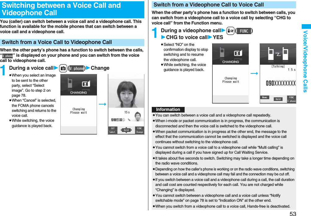 53Voice/Videophone CallsYou (caller) can switch between a voice call and a videophone call. This function is available for the mobile phones that can switch between a voice call and a videophone call.When the other party’s phone has a function to switch between the calls, “ ” is displayed on your phone and you can switch from the voice call to videophone call.1During a voice callc()ChangepWhen you select an image to be sent to the other party, select “Select image”. Go to step 2 on page 78.pWhen “Cancel” is selected, the FOMA phone cancels switching and returns to the voice call.pWhile switching, the voice guidance is played back.Switching between a Voice Call and Videophone CallSwitch from a Voice Call to Videophone CallWhen the other party’s phone has a function to switch between calls, you can switch from a videophone call to a voice call by selecting “CHG to voice call” from the Function menu.1During a videophone calli()CHG to voice callYESpSelect “NO” on the confirmation display to stop switching and to resume the videophone call.pWhile switching, the voice guidance is played back.Switch from a Videophone Call to Voice CallInformationpYou can switch between a voice call and a videophone call repeatedly.pWhen i-mode or packet communication is in progress, the communication is disconnected and then the voice call is switched to the videophone call.pWhen packet communication is in progress at the other end, the message to the effect that the communication cannot be switched is displayed and the voice call continues without switching to the videophone call.pYou cannot switch from a voice call to a videophone call while “Multi calling” is displayed during a call if you have signed up for Call Waiting Service.pIt takes about five seconds to switch. Switching may take a longer time depending on the radio wave conditions.pDepending on how the caller’s phone is working or on the radio wave conditions, switching between a voice call and a videophone call may fail and the connection may be cut off.pIf you switch between a voice call and a videophone call during a call, the call duration and call cost are counted respectively for each call. You are not charged while “Changing” is displayed.pYou cannot switch between a videophone call and a voice call unless “Notify switchable mode” on page 78 is set to “Indication ON” at the other end.pWhen you switch from a videophone call to a voice call, Hands-free is deactivated.