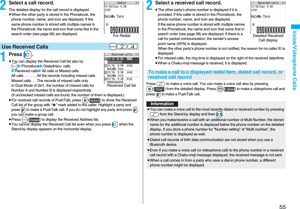55Voice/Videophone Calls2Select a call record.The detailed display for the call record is displayed.pWhen the other party is stored in the Phonebook, the phone number, name, and icon are displayed. If the same phone number is stored with multiple names in the Phonebook, the name and icon that come first in the search order (see page 98) are displayed.1Press Co.pYou can display the Received Call list also by mPhonebookDialed/recv. callsReceived callsAll calls or Missed calls.All calls  . . . . . . All the records including missed callsMissed calls. . . The records of missed calls onlyIn Dual Mode of 2in1, the number of missed calls for Number A and Number B is displayed respectively.(If unchecked missed calls are found, the number of them is displayed.)pFor received call records of PushTalk, press Oo( ) to show the Received Call list of the group with “★” mark added to the caller. Highlight a party and press p to make a PushTalk call. If you do not highlight any party and press p, you can make a group call.pPress m( ) to display the Received Address list.pYou cannot display the Received Call list even when you press Co when the Stand-by display appears on the horizontal display.For Redial+m-2-4Use Received CallsReceived Call list2Select a received call record.pThe other party’s phone number is displayed if it is provided. If this caller is stored in the Phonebook, the phone number, name, and icon are displayed. If the same phone number is stored with multiple names in the Phonebook, the name and icon that come first in search order (see page 98) are displayed. If there is a call for packet communication, the sender’s access point name (APN) is displayed.When the other party’s phone number is not notified, the reason for no caller ID is displayed.pFor missed calls, the ring time is displayed on the right of the received date/time.pWhen a Chaku-moji message is received, it is displayed.Press d to make a voice call. You can make a voice call also by pressing Oo( ) from the detailed display. Press l( ) to make a videophone call and press p to make a PushTalk call.Detailed Received Call displayTo make a call to a displayed redial item, dialed call record, or received call recordInformationpYou can make a voice call to the most recently dialed or received number by pressing -d from the Stand-by display and then +No.pWhen you make/receive a call with an additional number of Multi Number, the stored name for the additional number is displayed below the phone number on the detailed display. If you store a phone number for “Number setting” of “Multi number”, the phone number is displayed as well.pDialed call records of 64K data communication are not stored when you use a Bluetooth device.pEven if you make a voice call (or videophone call) to the phone number in a received call record with a Chaku-moji message displayed, the received message is not sent.pWhen a call comes in from a party who uses a dial-in phone number, a different phone number might be displayed.