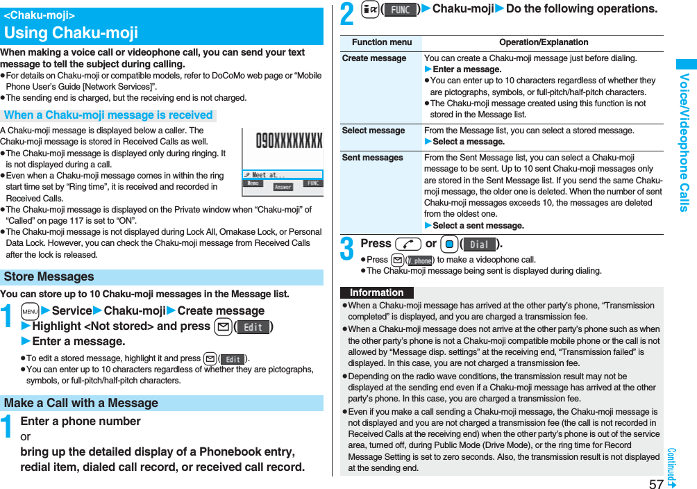 57Voice/Videophone CallsWhen making a voice call or videophone call, you can send your text message to tell the subject during calling.pFor details on Chaku-moji or compatible models, refer to DoCoMo web page or “Mobile Phone User’s Guide [Network Services]”.pThe sending end is charged, but the receiving end is not charged.A Chaku-moji message is displayed below a caller. The Chaku-moji message is stored in Received Calls as well.pThe Chaku-moji message is displayed only during ringing. It is not displayed during a call.pEven when a Chaku-moji message comes in within the ring start time set by “Ring time”, it is received and recorded in Received Calls.pThe Chaku-moji message is displayed on the Private window when “Chaku-moji” of “Called” on page 117 is set to “ON”.pThe Chaku-moji message is not displayed during Lock All, Omakase Lock, or Personal Data Lock. However, you can check the Chaku-moji message from Received Calls after the lock is released.You can store up to 10 Chaku-moji messages in the Message list.1mServiceChaku-mojiCreate messageHighlight &lt;Not stored&gt; and press l()Enter a message.pTo edit a stored message, highlight it and press l().pYou can enter up to 10 characters regardless of whether they are pictographs, symbols, or full-pitch/half-pitch characters.1Enter a phone numberorbring up the detailed display of a Phonebook entry, redial item, dialed call record, or received call record.&lt;Chaku-moji&gt;Using Chaku-mojiWhen a Chaku-moji message is receivedStore MessagesMake a Call with a Message2i()Chaku-mojiDo the following operations.3Press d or Oo().pPress l( ) to make a videophone call.pThe Chaku-moji message being sent is displayed during dialing.Function menu Operation/ExplanationCreate message You can create a Chaku-moji message just before dialing.Enter a message.pYou can enter up to 10 characters regardless of whether they are pictographs, symbols, or full-pitch/half-pitch characters.pThe Chaku-moji message created using this function is not stored in the Message list.Select message From the Message list, you can select a stored message.Select a message.Sent messages From the Sent Message list, you can select a Chaku-moji message to be sent. Up to 10 sent Chaku-moji messages only are stored in the Sent Message list. If you send the same Chaku-moji message, the older one is deleted. When the number of sent Chaku-moji messages exceeds 10, the messages are deleted from the oldest one.Select a sent message.InformationpWhen a Chaku-moji message has arrived at the other party’s phone, “Transmission completed” is displayed, and you are charged a transmission fee. pWhen a Chaku-moji message does not arrive at the other party’s phone such as when the other party’s phone is not a Chaku-moji compatible mobile phone or the call is not allowed by “Message disp. settings” at the receiving end, “Transmission failed” is displayed. In this case, you are not charged a transmission fee.pDepending on the radio wave conditions, the transmission result may not be displayed at the sending end even if a Chaku-moji message has arrived at the other party’s phone. In this case, you are charged a transmission fee.pEven if you make a call sending a Chaku-moji message, the Chaku-moji message is not displayed and you are not charged a transmission fee (the call is not recorded in Received Calls at the receiving end) when the other party’s phone is out of the service area, turned off, during Public Mode (Drive Mode), or the ring time for Record Message Setting is set to zero seconds. Also, the transmission result is not displayed at the sending end.