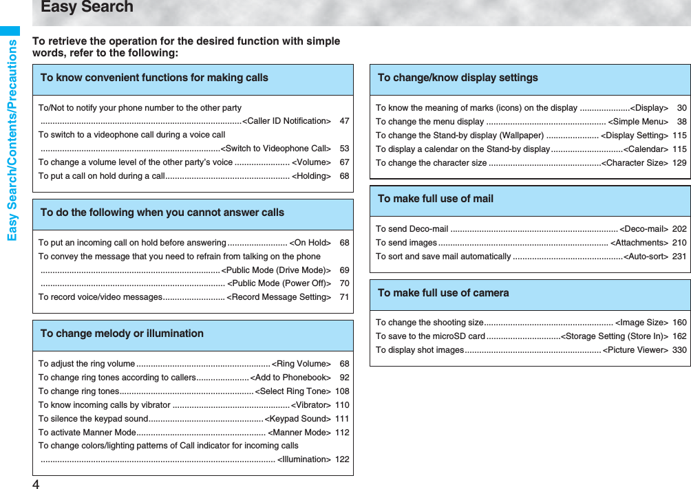 4Easy Search/Contents/PrecautionsEasy SearchTo retrieve the operation for the desired function with simple words, refer to the following:To know convenient functions for making callsTo/Not to notify your phone number to the other party....................................................................................&lt;Caller ID Notification&gt; 47To switch to a videophone call during a voice call...........................................................................&lt;Switch to Videophone Call&gt; 53To change a volume level of the other party’s voice ....................... &lt;Volume&gt; 67To put a call on hold during a call.................................................... &lt;Holding&gt; 68To do the following when you cannot answer callsTo put an incoming call on hold before answering ......................... &lt;On Hold&gt; 68To convey the message that you need to refrain from talking on the phone...........................................................................&lt;Public Mode (Drive Mode)&gt; 69............................................................................. &lt;Public Mode (Power Off)&gt; 70To record voice/video messages.......................... &lt;Record Message Setting&gt; 71To change melody or illuminationTo adjust the ring volume........................................................ &lt;Ring Volume&gt; 68To change ring tones according to callers......................&lt;Add to Phonebook&gt; 92To change ring tones........................................................ &lt;Select Ring Tone&gt; 108To know incoming calls by vibrator ................................................. &lt;Vibrator&gt; 110To silence the keypad sound................................................ &lt;Keypad Sound&gt; 111To activate Manner Mode...................................................... &lt;Manner Mode&gt; 112To change colors/lighting patterns of Call indicator for incoming calls.................................................................................................. &lt;Illumination&gt; 122To change/know display settingsTo know the meaning of marks (icons) on the display .....................&lt;Display&gt; 30To change the menu display .................................................. &lt;Simple Menu&gt; 38To change the Stand-by display (Wallpaper) ...................... &lt;Display Setting&gt; 115To display a calendar on the Stand-by display..............................&lt;Calendar&gt; 115To change the character size ...............................................&lt;Character Size&gt; 129To make full use of mailTo send Deco-mail ...................................................................... &lt;Deco-mail&gt; 202To send images ....................................................................... &lt;Attachments&gt; 210To sort and save mail automatically ..............................................&lt;Auto-sort&gt; 231To make full use of cameraTo change the shooting size...................................................... &lt;Image Size&gt; 160To save to the microSD card ...............................&lt;Storage Setting (Store In)&gt; 162To display shot images......................................................... &lt;Picture Viewer&gt; 330