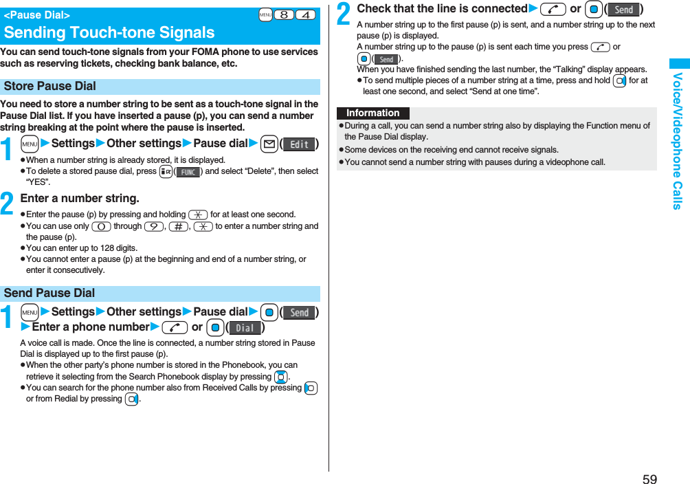 59Voice/Videophone CallsYou can send touch-tone signals from your FOMA phone to use services such as reserving tickets, checking bank balance, etc.You need to store a number string to be sent as a touch-tone signal in the Pause Dial list. If you have inserted a pause (p), you can send a number string breaking at the point where the pause is inserted.1mSettingsOther settingsPause diall()pWhen a number string is already stored, it is displayed.pTo delete a stored pause dial, press i( ) and select “Delete”, then select “YES”.2Enter a number string.pEnter the pause (p) by pressing and holding a for at least one second.pYou can use only 0 through 9, s, a to enter a number string and the pause (p).pYou can enter up to 128 digits.pYou cannot enter a pause (p) at the beginning and end of a number string, or enter it consecutively.1mSettingsOther settingsPause dialOo()Enter a phone numberd or Oo()A voice call is made. Once the line is connected, a number string stored in Pause Dial is displayed up to the first pause (p).pWhen the other party’s phone number is stored in the Phonebook, you can retrieve it selecting from the Search Phonebook display by pressing Bo.pYou can search for the phone number also from Received Calls by pressing Co or from Redial by pressing Vo.+m-8-4&lt;Pause Dial&gt;Sending Touch-tone SignalsStore Pause DialSend Pause Dial2Check that the line is connectedd or Oo()A number string up to the first pause (p) is sent, and a number string up to the next pause (p) is displayed.A number string up to the pause (p) is sent each time you press d or Oo().When you have finished sending the last number, the “Talking” display appears.pTo send multiple pieces of a number string at a time, press and hold Vo for at least one second, and select “Send at one time”.InformationpDuring a call, you can send a number string also by displaying the Function menu of the Pause Dial display.pSome devices on the receiving end cannot receive signals.pYou cannot send a number string with pauses during a videophone call.