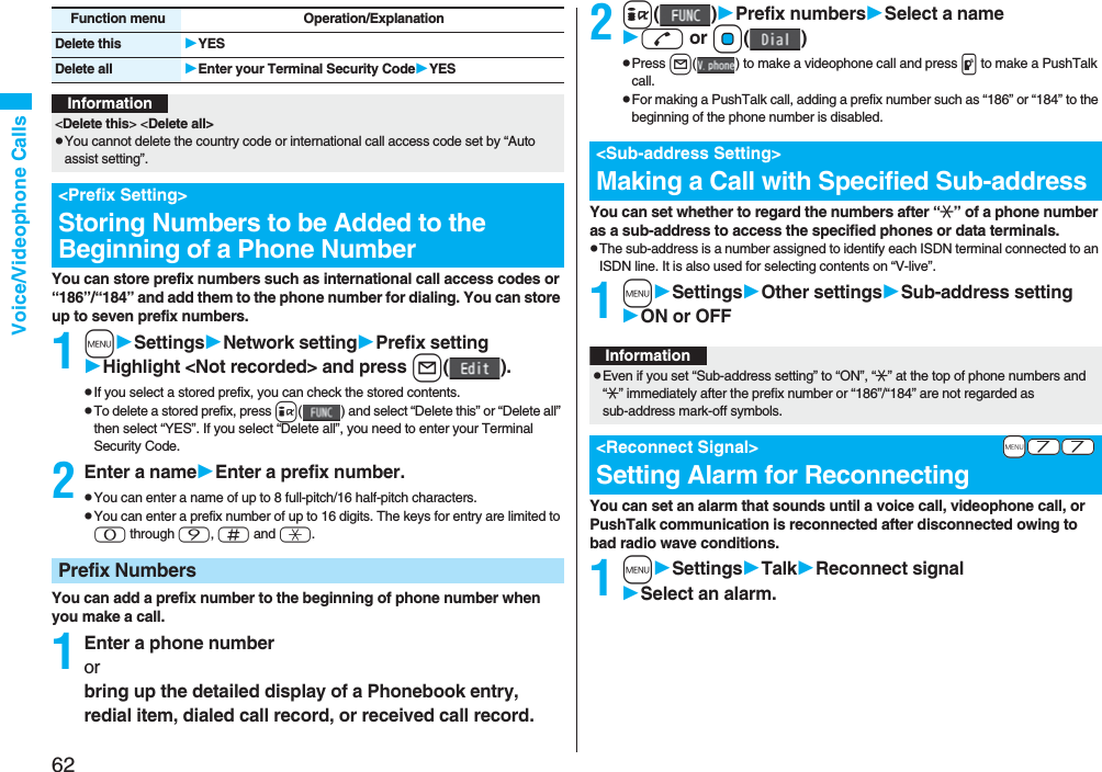 62Voice/Videophone CallsYou can store prefix numbers such as international call access codes or “186”/“184” and add them to the phone number for dialing. You can store up to seven prefix numbers.1mSettingsNetwork settingPrefix settingHighlight &lt;Not recorded&gt; and press l().pIf you select a stored prefix, you can check the stored contents.pTo delete a stored prefix, press i( ) and select “Delete this” or “Delete all” then select “YES”. If you select “Delete all”, you need to enter your Terminal Security Code.2Enter a nameEnter a prefix number.pYou can enter a name of up to 8 full-pitch/16 half-pitch characters.pYou can enter a prefix number of up to 16 digits. The keys for entry are limited to 0 through 9, s and a.You can add a prefix number to the beginning of phone number when you make a call.1Enter a phone numberorbring up the detailed display of a Phonebook entry, redial item, dialed call record, or received call record.Delete this YESDelete all Enter your Terminal Security CodeYESFunction menu Operation/ExplanationInformation&lt;Delete this&gt; &lt;Delete all&gt;pYou cannot delete the country code or international call access code set by “Auto assist setting”.&lt;Prefix Setting&gt;Storing Numbers to be Added to the Beginning of a Phone NumberPrefix Numbers2i()Prefix numbersSelect a named or Oo()pPress l( ) to make a videophone call and press p to make a PushTalk call.pFor making a PushTalk call, adding a prefix number such as “186” or “184” to the beginning of the phone number is disabled.You can set whether to regard the numbers after “:” of a phone number as a sub-address to access the specified phones or data terminals.pThe sub-address is a number assigned to identify each ISDN terminal connected to an ISDN line. It is also used for selecting contents on “V-live”.1mSettingsOther settingsSub-address settingON or OFFYou can set an alarm that sounds until a voice call, videophone call, or PushTalk communication is reconnected after disconnected owing to bad radio wave conditions.1mSettingsTalkReconnect signalSelect an alarm.&lt;Sub-address Setting&gt;Making a Call with Specified Sub-addressInformationpEven if you set “Sub-address setting” to “ON”, “:” at the top of phone numbers and “:” immediately after the prefix number or “186”/“184” are not regarded as sub-address mark-off symbols.+m-7-7&lt;Reconnect Signal&gt;Setting Alarm for Reconnecting
