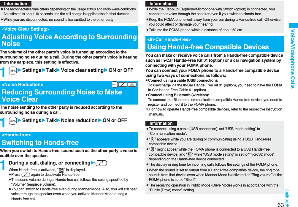 63Voice/Videophone CallsThe volume of the other party’s voice is turned up according to the surrounding noise during a call. During the other party’s voice is hearing from the earpiece, this setting is effective.1mSettingsTalkVoice clear settingON or OFFThe noise sending to the other party is reduced according to the surrounding noise during a call.1mSettingsTalkNoise reductionON or OFFWhen you switch to Hands-free, sound such as the other party’s voice is audible over the speaker.1During a call, dialing, or connectingdWhen Hands-free is activated, “ ” is displayed.pPress d again to deactivate Hands-free.pThe sound volume during a Hands-free call follows the setting specified by “Volume” (earpiece volume).pYou can switch to Hands-free even during Manner Mode. Also, you will still hear voice through the speaker even when you activate Manner Mode during a Hands-free call.InformationpThe reconnectable time differs depending on the usage status and radio wave conditions. An estimate is about 10 seconds and the call charge is applied also for that duration.pWhile you are disconnected, no sound is transmitted to the other party.&lt;Voice Clear Setting&gt;Adjusting Voice According to Surrounding Noise+m-7-6&lt;Noise Reduction&gt;Reducing Surrounding Noise to Make Voice Clear&lt;Hands-free&gt;Switching to Hands-freeYou can make or receive voice calls from a Hands-free compatible device such as In-Car Hands-Free Kit 01 (option) or a car navigation system by connecting with your FOMA phone.You can connect your FOMA phone to a Hands-free compatible device using two ways of connections as follows:pConnect using a cable (USB connection):To use/charge via the In-Car Hands-Free Kit 01 (option), you need to have the FOMA In-Car Hands-Free Cable 01 (option).pConnect using Bluetooth (wireless):To connect to a Bluetooth communication compatible Hands-free device, you need to register and connect it to the FOMA phone. ※For how to operate Hands-free compatible devices, refer to the respective instruction manuals.InformationpWhile the Flat-plug Earphone/Microphone with Switch (option) is connected, you cannot hear voice through the speaker even if you switch to Hands-free.pKeep the FOMA phone well away from your ear during a Hands-free call. Otherwise you could affect or damage your hearing.pTalk into the FOMA phone within a distance of about 50 cm.&lt;In-Car Hands-free&gt;Using Hands-free Compatible DevicesInformationpTo connect using a cable (USB connection), set “USB mode setting” to “Communication mode”.p“ ” appears while you are talking or communicating using a USB Hands-free compatible device.p“ ” might appear while the FOMA phone is connected to a USB Hands-free compatible device, and “ ” while “USB mode setting” is set to “microSD mode”, depending on the Hands-free device connected.pThe display or ring tone for incoming calls follows the settings of the FOMA phone.pWhen the sound is set to output from a Hands-free compatible device, the ring tone sounds from that device even when Manner Mode is activated or “Ring volume” of the FOMA phone is set to “Silent”.pThe receiving operation in Public Mode (Drive Mode) works in accordance with the “Public (Drive) mode” setting.