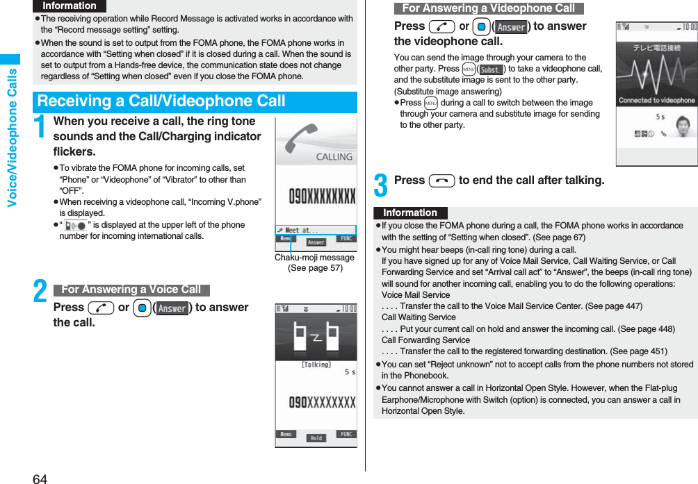 64Voice/Videophone Calls1When you receive a call, the ring tone sounds and the Call/Charging indicator flickers.pTo vibrate the FOMA phone for incoming calls, set “Phone” or “Videophone” of “Vibrator” to other than “OFF”.pWhen receiving a videophone call, “Incoming V.phone” is displayed.p“ ” is displayed at the upper left of the phone number for incoming international calls.2Press d or Oo( ) to answer the call.pThe receiving operation while Record Message is activated works in accordance with the “Record message setting” setting.pWhen the sound is set to output from the FOMA phone, the FOMA phone works in accordance with “Setting when closed” if it is closed during a call. When the sound is set to output from a Hands-free device, the communication state does not change regardless of “Setting when closed” even if you close the FOMA phone.Receiving a Call/Videophone CallInformationChaku-moji message (See page 57)For Answering a Voice CallPress d or Oo() to answer the videophone call.You can send the image through your camera to the other party. Press m( ) to take a videophone call, and the substitute image is sent to the other party. (Substitute image answering)pPress m during a call to switch between the image through your camera and substitute image for sending to the other party.3Press h to end the call after talking.For Answering a Videophone CallInformationpIf you close the FOMA phone during a call, the FOMA phone works in accordance with the setting of “Setting when closed”. (See page 67)pYou might hear beeps (in-call ring tone) during a call.If you have signed up for any of Voice Mail Service, Call Waiting Service, or Call Forwarding Service and set “Arrival call act” to “Answer”, the beeps (in-call ring tone) will sound for another incoming call, enabling you to do the following operations:Voice Mail Service. . . . Transfer the call to the Voice Mail Service Center. (See page 447)Call Waiting Service. . . . Put your current call on hold and answer the incoming call. (See page 448)Call Forwarding Service. . . . Transfer the call to the registered forwarding destination. (See page 451)pYou can set “Reject unknown” not to accept calls from the phone numbers not stored in the Phonebook.pYou cannot answer a call in Horizontal Open Style. However, when the Flat-plug Earphone/Microphone with Switch (option) is connected, you can answer a call in Horizontal Open Style.