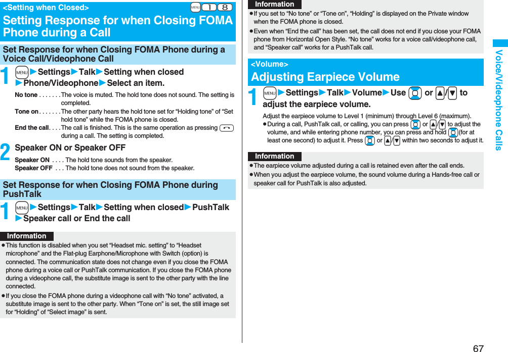 67Voice/Videophone Calls1mSettingsTalkSetting when closedPhone/VideophoneSelect an item.No tone . . . . . . .The voice is muted. The hold tone does not sound. The setting is completed.Tone on . . . . . . .The other party hears the hold tone set for “Holding tone” of “Set hold tone” while the FOMA phone is closed.End the call. . . . The call is finished. This is the same operation as pressing h during a call. The setting is completed.2Speaker ON or Speaker OFFSpeaker ON  . . . . The hold tone sounds from the speaker.Speaker OFF  . . . The hold tone does not sound from the speaker.1mSettingsTalkSetting when closedPushTalkSpeaker call or End the call+m-1-8&lt;Setting when Closed&gt;Setting Response for when Closing FOMA Phone during a CallSet Response for when Closing FOMA Phone during a Voice Call/Videophone CallSet Response for when Closing FOMA Phone during PushTalkInformationpThis function is disabled when you set “Headset mic. setting” to “Headset microphone” and the Flat-plug Earphone/Microphone with Switch (option) is connected. The communication state does not change even if you close the FOMA phone during a voice call or PushTalk communication. If you close the FOMA phone during a videophone call, the substitute image is sent to the other party with the line connected.pIf you close the FOMA phone during a videophone call with “No tone” activated, a substitute image is sent to the other party. When “Tone on” is set, the still image set for “Holding” of “Select image” is sent.1mSettingsTalkVolumeUse Bo or &lt;/&gt; to adjust the earpiece volume.Adjust the earpiece volume to Level 1 (minimum) through Level 6 (maximum).pDuring a call, PushTalk call, or calling, you can press Bo or &lt;/&gt; to adjust the volume, and while entering phone number, you can press and hold Bo(for at least one second) to adjust it. Press Bo or &lt;/&gt; within two seconds to adjust it.pIf you set to “No tone” or “Tone on”, “Holding” is displayed on the Private window when the FOMA phone is closed.pEven when “End the call” has been set, the call does not end if you close your FOMA phone from Horizontal Open Style. “No tone” works for a voice call/videophone call, and “Speaker call” works for a PushTalk call.&lt;Volume&gt;Adjusting Earpiece VolumeInformationInformationpThe earpiece volume adjusted during a call is retained even after the call ends.pWhen you adjust the earpiece volume, the sound volume during a Hands-free call or speaker call for PushTalk is also adjusted.