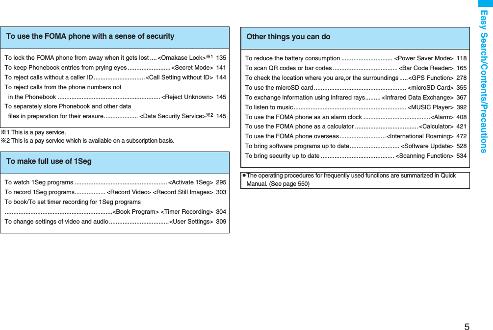5Easy Search/Contents/Precautions※1 This is a pay service.※2 This is a pay service which is available on a subscription basis.To use the FOMA phone with a sense of securityTo lock the FOMA phone from away when it gets lost .... &lt;Omakase Lock&gt;※1135To keep Phonebook entries from prying eyes .........................&lt;Secret Mode&gt; 141To reject calls without a caller ID..............................&lt;Call Setting without ID&gt; 144To reject calls from the phone numbers not in the Phonebook ............................................................ &lt;Reject Unknown&gt; 145To separately store Phonebook and other data files in preparation for their erasure.................... &lt;Data Security Service&gt;※2145To make full use of 1SegTo watch 1Seg programs ...................................................... &lt;Activate 1Seg&gt; 295To record 1Seg programs.................. &lt;Record Video&gt; &lt;Record Still Images&gt; 303To book/To set timer recording for 1Seg programs...............................................................&lt;Book Program&gt; &lt;Timer Recording&gt; 304To change settings of video and audio ...................................&lt;User Settings&gt; 309Other things you can doTo reduce the battery consumption .............................. &lt;Power Saver Mode&gt; 118To scan QR codes or bar codes ...................................... &lt;Bar Code Reader&gt; 165To check the location where you are,or the surroundings .....&lt;GPS Function&gt; 278To use the microSD card ...................................................... &lt;microSD Card&gt; 355To exchange information using infrared rays......... &lt;Infrared Data Exchange&gt; 367To listen to music.................................................................. &lt;MUSIC Player&gt; 392To use the FOMA phone as an alarm clock .......................................&lt;Alarm&gt; 408To use the FOMA phone as a calculator .....................................&lt;Calculator&gt; 421To use the FOMA phone overseas ...........................&lt;International Roaming&gt; 472To bring software programs up to date............................. &lt;Software Update&gt; 528To bring security up to date ........................................... &lt;Scanning Function&gt; 534pThe operating procedures for frequently used functions are summarized in Quick Manual. (See page 550)