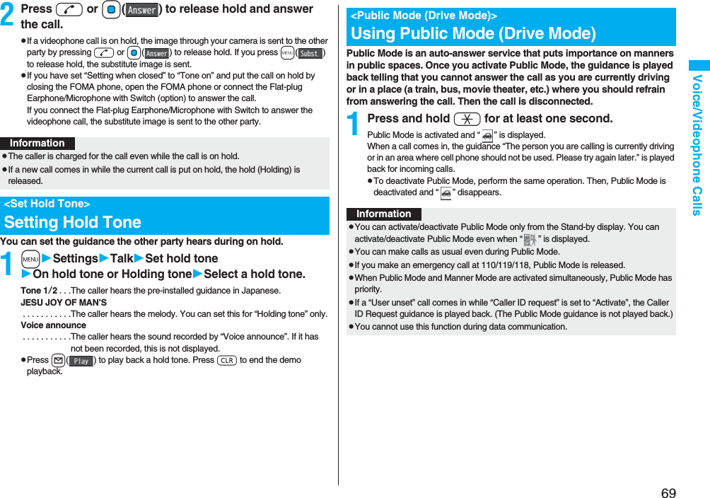 69Voice/Videophone Calls2Press d or Oo( ) to release hold and answer the call.pIf a videophone call is on hold, the image through your camera is sent to the other party by pressing d or Oo( ) to release hold. If you press m() to release hold, the substitute image is sent.pIf you have set “Setting when closed” to “Tone on” and put the call on hold by closing the FOMA phone, open the FOMA phone or connect the Flat-plug Earphone/Microphone with Switch (option) to answer the call.If you connect the Flat-plug Earphone/Microphone with Switch to answer the videophone call, the substitute image is sent to the other party.You can set the guidance the other party hears during on hold.1mSettingsTalkSet hold toneOn hold tone or Holding toneSelect a hold tone.Tone 1/2. . .The caller hears the pre-installed guidance in Japanese.JESU JOY OF MAN’S . . . . . . . . . . .The caller hears the melody. You can set this for “Holding tone” only.Voice announce . . . . . . . . . . .The caller hears the sound recorded by “Voice announce”. If it has not been recorded, this is not displayed.pPress l( ) to play back a hold tone. Press r to end the demo playback.InformationpThe caller is charged for the call even while the call is on hold.pIf a new call comes in while the current call is put on hold, the hold (Holding) is released.&lt;Set Hold Tone&gt;Setting Hold TonePublic Mode is an auto-answer service that puts importance on manners in public spaces. Once you activate Public Mode, the guidance is played back telling that you cannot answer the call as you are currently driving or in a place (a train, bus, movie theater, etc.) where you should refrain from answering the call. Then the call is disconnected.1Press and hold a for at least one second.Public Mode is activated and “ ” is displayed.When a call comes in, the guidance “The person you are calling is currently driving or in an area where cell phone should not be used. Please try again later.” is played back for incoming calls.pTo deactivate Public Mode, perform the same operation. Then, Public Mode is deactivated and “ ” disappears.&lt;Public Mode (Drive Mode)&gt;Using Public Mode (Drive Mode)InformationpYou can activate/deactivate Public Mode only from the Stand-by display. You can activate/deactivate Public Mode even when “ ” is displayed.pYou can make calls as usual even during Public Mode. pIf you make an emergency call at 110/119/118, Public Mode is released.pWhen Public Mode and Manner Mode are activated simultaneously, Public Mode has priority.pIf a “User unset” call comes in while “Caller ID request” is set to “Activate”, the Caller ID Request guidance is played back. (The Public Mode guidance is not played back.)pYou cannot use this function during data communication.