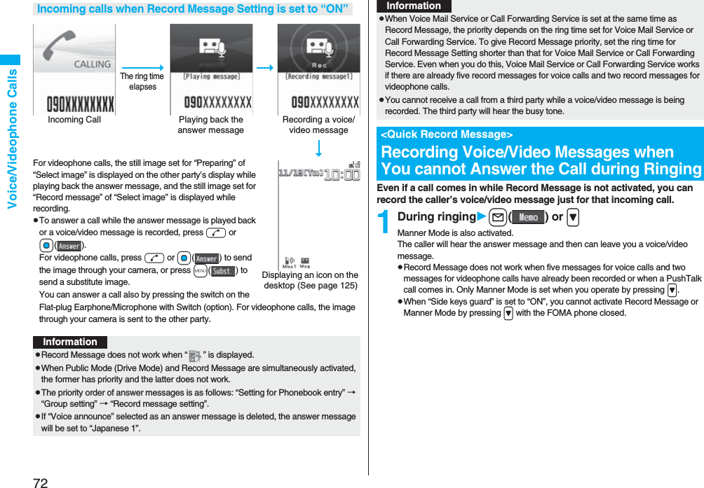 72Voice/Videophone CallsFor videophone calls, the still image set for “Preparing” of “Select image” is displayed on the other party’s display while playing back the answer message, and the still image set for “Record message” of “Select image” is displayed while recording.pTo answer a call while the answer message is played back or a voice/video message is recorded, press d or Oo(). For videophone calls, press d or Oo( ) to send the image through your camera, or press m() to send a substitute image.You can answer a call also by pressing the switch on the Flat-plug Earphone/Microphone with Switch (option). For videophone calls, the image through your camera is sent to the other party.Incoming calls when Record Message Setting is set to “ON”Incoming Call Playing back the answer messageRecording a voice/video messageThe ring time elapsesDisplaying an icon on the desktop (See page 125)InformationpRecord Message does not work when “ ” is displayed.pWhen Public Mode (Drive Mode) and Record Message are simultaneously activated, the former has priority and the latter does not work.pThe priority order of answer messages is as follows: “Setting for Phonebook entry” → “Group setting” → “Record message setting”.pIf “Voice announce” selected as an answer message is deleted, the answer message will be set to “Japanese 1”.Even if a call comes in while Record Message is not activated, you can record the caller’s voice/video message just for that incoming call.1During ringingl() or &gt;Manner Mode is also activated.The caller will hear the answer message and then can leave you a voice/video message.pRecord Message does not work when five messages for voice calls and two messages for videophone calls have already been recorded or when a PushTalk call comes in. Only Manner Mode is set when you operate by pressing &gt;.pWhen “Side keys guard” is set to “ON”, you cannot activate Record Message or Manner Mode by pressing &gt; with the FOMA phone closed.pWhen Voice Mail Service or Call Forwarding Service is set at the same time as Record Message, the priority depends on the ring time set for Voice Mail Service or Call Forwarding Service. To give Record Message priority, set the ring time for Record Message Setting shorter than that for Voice Mail Service or Call Forwarding Service. Even when you do this, Voice Mail Service or Call Forwarding Service works if there are already five record messages for voice calls and two record messages for videophone calls.pYou cannot receive a call from a third party while a voice/video message is being recorded. The third party will hear the busy tone.&lt;Quick Record Message&gt;Recording Voice/Video Messages when You cannot Answer the Call during RingingInformation