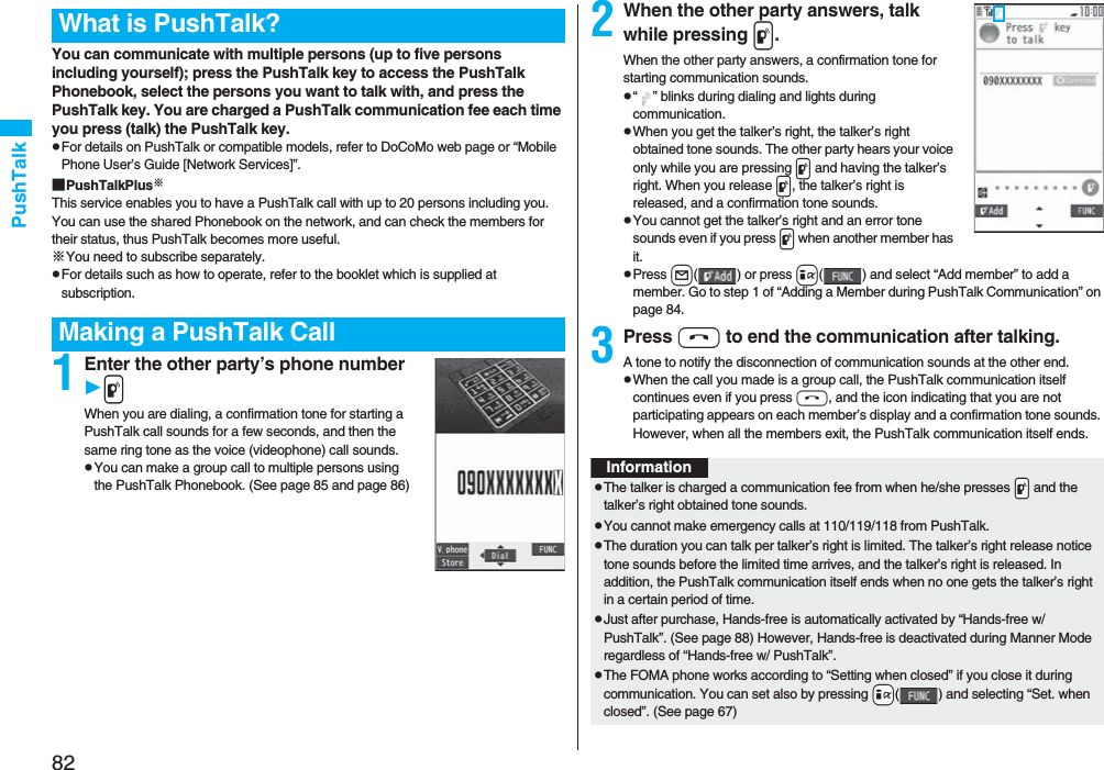 82PushTalkYou can communicate with multiple persons (up to five persons including yourself); press the PushTalk key to access the PushTalk Phonebook, select the persons you want to talk with, and press the PushTalk key. You are charged a PushTalk communication fee each time you press (talk) the PushTalk key. pFor details on PushTalk or compatible models, refer to DoCoMo web page or “Mobile Phone User’s Guide [Network Services]”.■PushTalkPlus※This service enables you to have a PushTalk call with up to 20 persons including you. You can use the shared Phonebook on the network, and can check the members for their status, thus PushTalk becomes more useful.※You need to subscribe separately.pFor details such as how to operate, refer to the booklet which is supplied at subscription.1Enter the other party’s phone numberpWhen you are dialing, a confirmation tone for starting a PushTalk call sounds for a few seconds, and then the same ring tone as the voice (videophone) call sounds.pYou can make a group call to multiple persons using the PushTalk Phonebook. (See page 85 and page 86)What is PushTalk?Making a PushTalk Call2When the other party answers, talk while pressing p.When the other party answers, a confirmation tone for starting communication sounds. p“ ” blinks during dialing and lights during communication.pWhen you get the talker’s right, the talker’s right obtained tone sounds. The other party hears your voice only while you are pressing p and having the talker’s right. When you release p, the talker’s right is released, and a confirmation tone sounds.pYou cannot get the talker’s right and an error tone sounds even if you press p when another member has it.pPress l( ) or press i( ) and select “Add member” to add a member. Go to step 1 of “Adding a Member during PushTalk Communication” on page 84.3Press h to end the communication after talking.A tone to notify the disconnection of communication sounds at the other end.pWhen the call you made is a group call, the PushTalk communication itself continues even if you press h, and the icon indicating that you are not participating appears on each member’s display and a confirmation tone sounds. However, when all the members exit, the PushTalk communication itself ends.InformationpThe talker is charged a communication fee from when he/she presses .p and the talker’s right obtained tone sounds. pYou cannot make emergency calls at 110/119/118 from PushTalk.pThe duration you can talk per talker’s right is limited. The talker’s right release notice tone sounds before the limited time arrives, and the talker’s right is released. In addition, the PushTalk communication itself ends when no one gets the talker’s right in a certain period of time.pJust after purchase, Hands-free is automatically activated by “Hands-free w/ PushTalk”. (See page 88) However, Hands-free is deactivated during Manner Mode regardless of “Hands-free w/ PushTalk”.pThe FOMA phone works according to “Setting when closed” if you close it during communication. You can set also by pressing +i( ) and selecting “Set. when closed”. (See page 67)