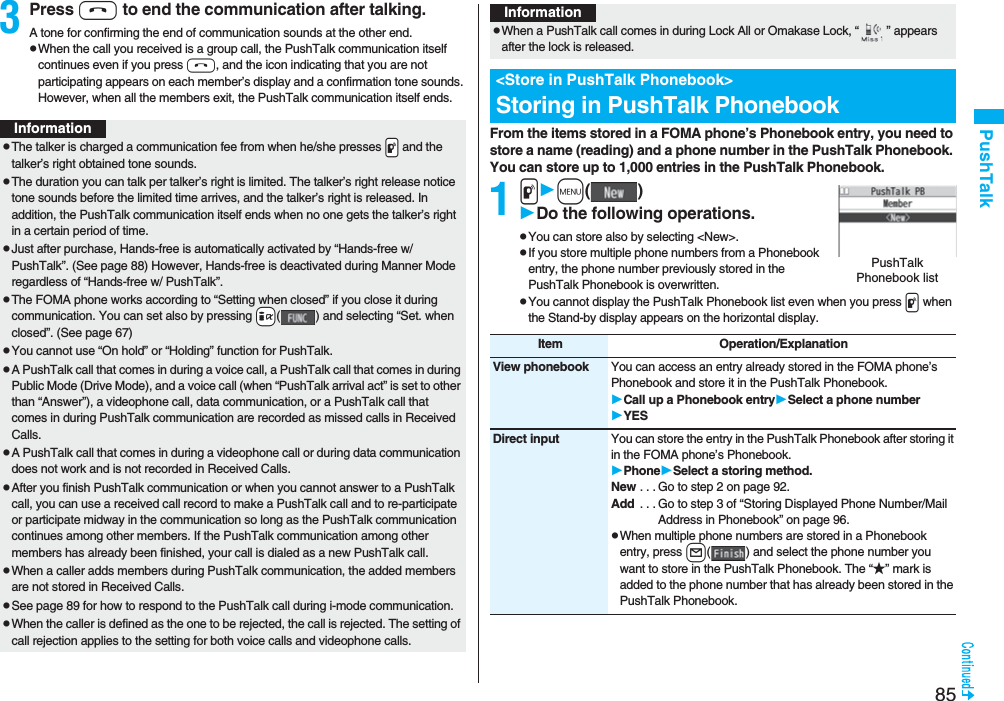 85PushTalk3Press h to end the communication after talking.A tone for confirming the end of communication sounds at the other end.pWhen the call you received is a group call, the PushTalk communication itself continues even if you press h, and the icon indicating that you are not participating appears on each member’s display and a confirmation tone sounds. However, when all the members exit, the PushTalk communication itself ends.InformationpThe talker is charged a communication fee from when he/she presses .p and the talker’s right obtained tone sounds. pThe duration you can talk per talker’s right is limited. The talker’s right release notice tone sounds before the limited time arrives, and the talker’s right is released. In addition, the PushTalk communication itself ends when no one gets the talker’s right in a certain period of time.pJust after purchase, Hands-free is automatically activated by “Hands-free w/ PushTalk”. (See page 88) However, Hands-free is deactivated during Manner Mode regardless of “Hands-free w/ PushTalk”.pThe FOMA phone works according to “Setting when closed” if you close it during communication. You can set also by pressing +i( ) and selecting “Set. when closed”. (See page 67)pYou cannot use “On hold” or “Holding” function for PushTalk.pA PushTalk call that comes in during a voice call, a PushTalk call that comes in during Public Mode (Drive Mode), and a voice call (when “PushTalk arrival act” is set to other than “Answer”), a videophone call, data communication, or a PushTalk call that comes in during PushTalk communication are recorded as missed calls in Received Calls.pA PushTalk call that comes in during a videophone call or during data communication does not work and is not recorded in Received Calls.pAfter you finish PushTalk communication or when you cannot answer to a PushTalk call, you can use a received call record to make a PushTalk call and to re-participate or participate midway in the communication so long as the PushTalk communication continues among other members. If the PushTalk communication among other members has already been finished, your call is dialed as a new PushTalk call.pWhen a caller adds members during PushTalk communication, the added members are not stored in Received Calls.pSee page 89 for how to respond to the PushTalk call during i-mode communication.pWhen the caller is defined as the one to be rejected, the call is rejected. The setting of call rejection applies to the setting for both voice calls and videophone calls.From the items stored in a FOMA phone’s Phonebook entry, you need to store a name (reading) and a phone number in the PushTalk Phonebook. You can store up to 1,000 entries in the PushTalk Phonebook.1pm()Do the following operations.pYou can store also by selecting &lt;New&gt;.pIf you store multiple phone numbers from a Phonebook entry, the phone number previously stored in the PushTalk Phonebook is overwritten.pYou cannot display the PushTalk Phonebook list even when you press p when the Stand-by display appears on the horizontal display.pWhen a PushTalk call comes in during Lock All or Omakase Lock, “ ” appears after the lock is released.&lt;Store in PushTalk Phonebook&gt;Storing in PushTalk PhonebookInformationPushTalk Phonebook listItem Operation/ExplanationView phonebook You can access an entry already stored in the FOMA phone’s Phonebook and store it in the PushTalk Phonebook.Call up a Phonebook entrySelect a phone numberYESDirect input You can store the entry in the PushTalk Phonebook after storing it in the FOMA phone’s Phonebook.PhoneSelect a storing method.New . . . Go to step 2 on page 92.Add  . . . Go to step 3 of “Storing Displayed Phone Number/Mail Address in Phonebook” on page 96.pWhen multiple phone numbers are stored in a Phonebook entry, press l( ) and select the phone number you want to store in the PushTalk Phonebook. The “★” mark is added to the phone number that has already been stored in the PushTalk Phonebook.