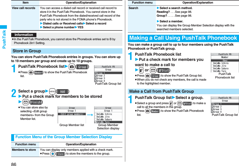 86PushTalkYou can store PushTalk Phonebook entries in groups. You can store up to 19 members per group and create up to 10 groups.1PushTalk Phonebook listc()pPress c( ) to show the PushTalk Phonebook list.2Select a groupm()Put a check mark for members to be storedl()pYou can store also by selecting &lt;Edit group members&gt; from the Group Member list.View call records You can access a dialed call record or received call record to store it in the PushTalk Phonebook. You cannot store in the PushTalk Phonebook from the dialed/received call record of the party who is not stored in the FOMA phone’s Phonebook.Dialed calls or Received callsSelect a recordSelect a phone numberYESItem Operation/ExplanationInformationpIn the PushTalk Phonebook, you cannot store the Phonebook entries set to B by Phonebook 2in1 Setting.Store in GroupPushTalk Group listGroup Member list Group Member Selection displayFunction Menu of the Group Member Selection DisplayFunction menu Operation/ExplanationMembers to store You can display only members applied with a check mark.pPress Oo( ) to store the members to the group.You can make a group call to up to four members using the PushTalk Phonebook or PushTalk group.1PushTalk Phonebook listPut a check mark for members you want to make a call top or l()pPress c( ) to show the PushTalk Group list.pWhen you do not check any members, the call is made to the highlighted member.1PushTalk Group listSelect a group.pSelect a group and press p or l( ) to make a call to all the members in the group.pPress c( ) to show the PushTalk Phonebook list.Search Select a search method.Reading? . . . See page 98.Group? . . . . . See page 98.Select a member.You can display the Group Member Selection display with the searched members selected.Making a Call Using PushTalk PhonebookFunction menu Operation/ExplanationPushTalk Phonebook listMake a Call from PushTalk GroupPushTalk Group list