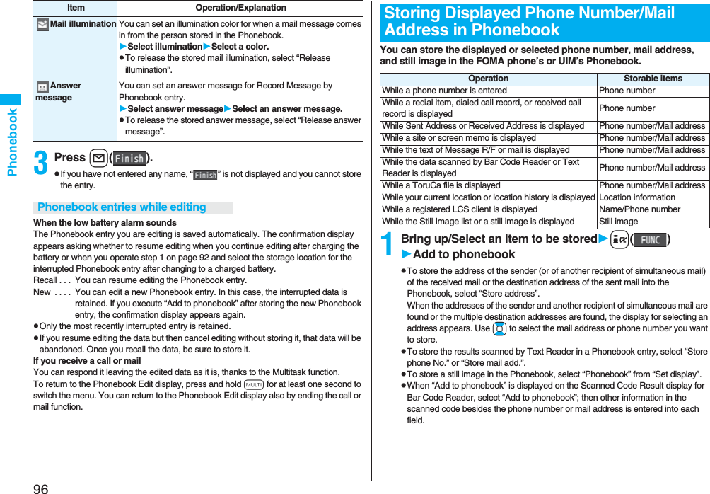 96Phonebook3Press l().pIf you have not entered any name, “ ” is not displayed and you cannot store the entry.When the low battery alarm soundsThe Phonebook entry you are editing is saved automatically. The confirmation display appears asking whether to resume editing when you continue editing after charging the battery or when you operate step 1 on page 92 and select the storage location for the interrupted Phonebook entry after changing to a charged battery.Recall . . .  You can resume editing the Phonebook entry.New  . . . .  You can edit a new Phonebook entry. In this case, the interrupted data is retained. If you execute “Add to phonebook” after storing the new Phonebook entry, the confirmation display appears again.pOnly the most recently interrupted entry is retained.pIf you resume editing the data but then cancel editing without storing it, that data will be abandoned. Once you recall the data, be sure to store it.If you receive a call or mailYou can respond it leaving the edited data as it is, thanks to the Multitask function.To return to the Phonebook Edit display, press and hold x for at least one second to switch the menu. You can return to the Phonebook Edit display also by ending the call or mail function.Mail illumination You can set an illumination color for when a mail message comes in from the person stored in the Phonebook.Select illuminationSelect a color.pTo release the stored mail illumination, select “Release illumination”.Answer messageYou can set an answer message for Record Message by Phonebook entry.Select answer messageSelect an answer message.pTo release the stored answer message, select “Release answer message”.Item Operation/ExplanationPhonebook entries while editingYou can store the displayed or selected phone number, mail address, and still image in the FOMA phone’s or UIM’s Phonebook.1Bring up/Select an item to be storedi()Add to phonebookpTo store the address of the sender (or of another recipient of simultaneous mail) of the received mail or the destination address of the sent mail into the Phonebook, select “Store address”. When the addresses of the sender and another recipient of simultaneous mail are found or the multiple destination addresses are found, the display for selecting an address appears. Use Bo to select the mail address or phone number you want to store.pTo store the results scanned by Text Reader in a Phonebook entry, select “Store phone No.” or “Store mail add.”.pTo store a still image in the Phonebook, select “Phonebook” from “Set display”.pWhen “Add to phonebook” is displayed on the Scanned Code Result display for Bar Code Reader, select “Add to phonebook”; then other information in the scanned code besides the phone number or mail address is entered into each field.Storing Displayed Phone Number/Mail Address in PhonebookOperation Storable itemsWhile a phone number is entered Phone numberWhile a redial item, dialed call record, or received call record is displayed Phone numberWhile Sent Address or Received Address is displayed Phone number/Mail addressWhile a site or screen memo is displayed Phone number/Mail addressWhile the text of Message R/F or mail is displayed Phone number/Mail addressWhile the data scanned by Bar Code Reader or Text Reader is displayed Phone number/Mail addressWhile a ToruCa file is displayed Phone number/Mail addressWhile your current location or location history is displayed Location informationWhile a registered LCS client is displayed Name/Phone numberWhile the Still Image list or a still image is displayed Still image