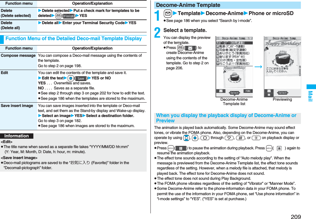 209MailDelete(Delete selected)Delete selectedPut a check mark for templates to be deletedl()YESDelete(Delete all)Delete allEnter your Terminal Security CodeYESFunction Menu of the Detailed Deco-mail Template DisplayFunction menu Operation/ExplanationFunction menu Operation/ExplanationCompose message You can compose a Deco-mail message using the contents of the template.Go to step 2 on page 198.Edit You can edit the contents of the template and save it.Edit the textOo()YES or NOYES . . . Overwrites and saves.NO . . . .  Saves as a separate file.pSee step 2 through step 3 on page 202 for how to edit the text.pSee page 186 when the templates are stored to the maximum.Save insert image You can save images inserted into the template or Deco-mail text, and set them as the Stand-by display and Wake-up display.Select an imageYESSelect a destination folder.Go to step 3 on page 182.pSee page 186 when images are stored to the maximum.Information&lt;Edit&gt;pThe title name when saved as a separate file takes “YYYY/MM/DD hh:mm” (Y: Year, M: Month, D: Date, h: hour, m: minute).&lt;Save insert image&gt;pDeco-mail pictograms are saved to the “お気に入り (Favorite)” folder in the “Decomail-pictograph” folder.1lTemplateDecome-AnimePhone or microSDpSee page 186 when you select “Search by i-mode”.2Select a template.You can display the preview of the template.pPress l() to create Decome-Anime using the contents of the template. Go to step 2 on page 206.The animation is played back automatically. Some Decome-Anime may sound effect tones, or vibrate the FOMA phone. Also, depending on the Decome-Anime, you can operate by using Bo, Oo, 0 through 9, s, or a on playback display or preview.pPress m( ) to pause the animation during playback. Press m() again to resume the animation playback.pThe effect tone sounds according to the setting of “Auto melody play”. When the message is previewed from the Decome-Anime Template list, the effect tone sounds regardless of the setting. However, when a melody file is attached, that melody is played back. The effect tone for Decome-Anime does not sound.pThe effect tone does not sound during Play Background.pThe FOMA phone vibrates regardless of the setting of “Vibrator” or “Manner Mode”.pSome Decome-Anime refer to the phone-information data in your FOMA phone. To permit the use of the information in your FOMA phone, set “Use phone information” in “i-mode settings” to “YES”. (“YES” is set at purchase.)Decome-Anime TemplateDecome-Anime Template listPreviewingWhen you display the playback display of Decome-Anime or Preview