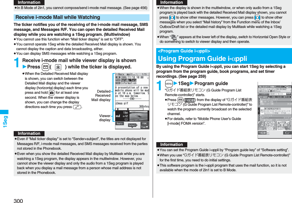 3001SegThe ticker notifies you of the receiving of the i-mode mail message, SMS message, and Messages R/F. You can open the detailed Received Mail display while you are watching a 1Seg program. (Multiwindow)pYou cannot use this function when “Mail ticker display” is set to “OFF”.pYou cannot operate 1Seg while the detailed Received Mail display is shown. You cannot display the caption and data broadcasting, either.pYou can display SMS messages while watching a 1Seg program.1Receive i-mode mail while viewer display is shownPress l( ) while the ticker is displayed.pWhen the Detailed Received Mail display is shown, you can switch between the Detailed Mail display and the viewer display (horizontal display) each time you press and hold c for at least one second. When the viewer display is shown, you can change the display directions each time you press d.pIn B Mode of 2in1, you cannot compose/send i-mode mail message. (See page 456)Receive i-mode Mail while WatchingInformationDetailedReceivedMail displayViewerdisplayInformationpEven if “Mail ticker display” is set to “Sender+subject”, the titles are not displayed for Messages R/F, i-mode mail messages, and SMS messages received from the parties not stored in the Phonebook.pEven when you show the detailed Received Mail display by Multitask while you are watching a 1Seg program, the display appears in the multiwindow. However, you cannot show the viewer display and only the audio from a 1Seg program is played back when you display a mail message from a person whose mail address is not stored in the Phonebook.By using the Program Guide i-αppli, you can start 1Seg by selecting a program from the program guide, book programs, and set timer recordings. (See page 259)1m1SegProgram guide“Gガイド番組表リモコン (G Guide Program List Remote-controller)” starts.pPress l( ) from the display of “Gガイド番組表リモコン (G Guide Program List Remote-controller)” to watch the program currently broadcast on the selected channel.pFor details, refer to “Mobile Phone User’s Guide [i-mode] FOMA version”.pWhen the display is shown in the multiwindow, or when only audio from a 1Seg program is played back with the detailed Received Mail display shown, you cannot press +No to show other messages. However, you can press +No to show other messages when you select “Mail history” from the Function menu of the Inbox/Outbox/Draft list or the detailed mail display by Multitask while watching a 1Seg program.pWhen “ ” appears at the lower left of the display, switch to Horizontal Open Style or do something to switch to viewer display and then operate.&lt;Program Guide i-αppli&gt;Using Program Guide i-αppliInformationInformationpYou can set the Program Guide i-αppli by “Program guide key” of “Software setting”.pWhen you use “Gガイド番組表リモコン (G Guide Program List Remote-controller)” for the first time, you need to do initial settings.pThis software program is the i-αppli program that uses the mail function, so it is not available when the mode of 2in1 is set to B Mode.