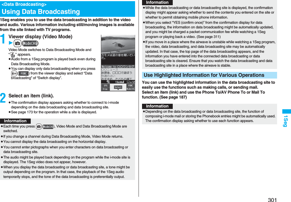 3011Seg1Seg enables you to use the data broadcasting in addition to the video and audio. Various information including still/moving images is available from the site linked with TV programs.1Viewer display (Video Mode)c()Video Mode switches to Data Broadcasting Mode and “ ” appears.pAudio from a 1Seg program is played back even during Data Broadcasting Mode.pYou can display only data broadcasting when you press i( ) from the viewer display and select “Data broadcasting” of “Switch display”.2Select an item (link).pThe confirmation display appears asking whether to connect to i-mode depending on the data broadcasting and data broadcasting site.pSee page 173 for the operation while a site is displayed.&lt;Data Broadcasting&gt;Using Data BroadcastingInformationpEach time you press +c( ), Video Mode and Data Broadcasting Mode are switched.pIf you change a channel during Data Broadcasting Mode, Video Mode returns.pYou cannot display the data broadcasting on the horizontal display.pYou cannot enter pictographs when you enter characters on data broadcasting or data broadcasting site.pThe audio might be played back depending on the program while the i-mode site is displayed. The 1Seg video does not appear, however.pWhen you display the data broadcasting or data broadcasting site, a tone might be output depending on the program. In that case, the playback of the 1Seg audio temporarily stops, and the tone of the data broadcasting is preferentially output.You can use the highlighted information in the data broadcasting site to easily use the functions such as making calls, or sending mail. Select an item (link) and use the Phone To/AV Phone To or Mail To function. (See page 187)pWhile the data broadcasting or data broadcasting site is displayed, the confirmation display might appear asking whether to send the contents you entered on the site or whether to permit obtaining mobile phone information.pWhen you select “YES (confirm once)” from the confirmation display for data broadcasting, the information on data broadcasting might be automatically updated, and you might be charged a packet communication fee while watching a 1Seg program or playing back a video. (See page 311)pIf you move in a place where the airwave is unstable while watching a 1Seg program, the video, data broadcasting, and data broadcasting site may be automatically updated. In that case, the top page of the data broadcasting appears, and the information you have entered into the connected data broadcasting or data broadcasting site is cleared. Ensure that you watch the data broadcasting and data broadcasting site in a place where the airwave is stable.Use Highlighted Information for Various OperationsInformationInformationpDepending on the data broadcasting or data broadcasting site, the function of composing i-mode mail or storing the Phonebook entries might be automatically used. The confirmation display asking whether to use each function appears.