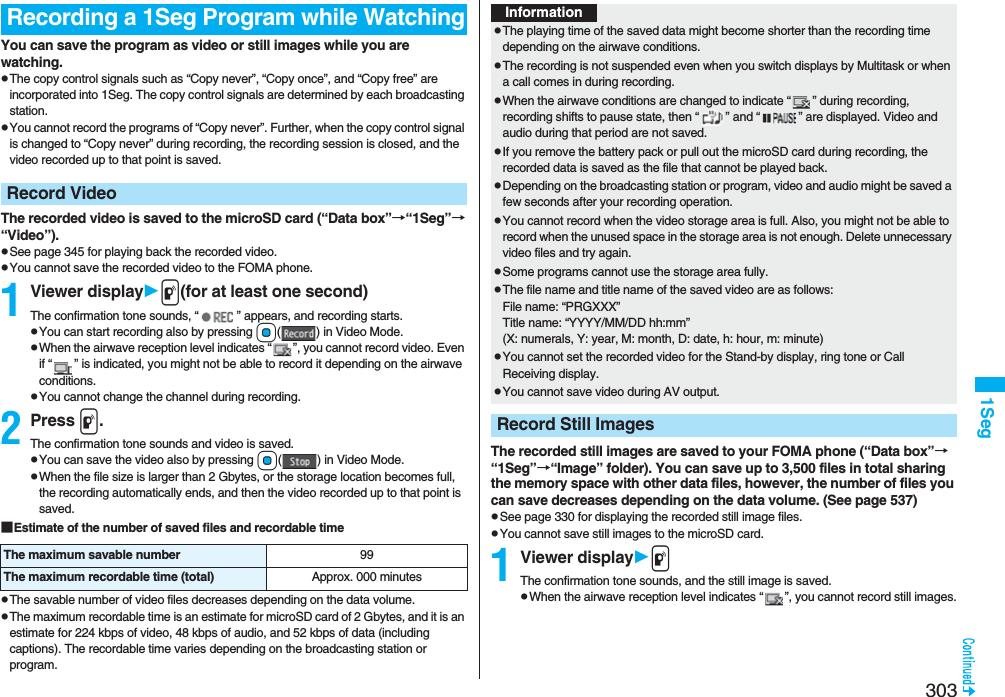 3031SegYou can save the program as video or still images while you are watching.pThe copy control signals such as “Copy never”, “Copy once”, and “Copy free” are incorporated into 1Seg. The copy control signals are determined by each broadcasting station.pYou cannot record the programs of “Copy never”. Further, when the copy control signal is changed to “Copy never” during recording, the recording session is closed, and the video recorded up to that point is saved.The recorded video is saved to the microSD card (“Data box”→“1Seg”→“Video”).pSee page 345 for playing back the recorded video.pYou cannot save the recorded video to the FOMA phone.1Viewer displayp(for at least one second)The confirmation tone sounds, “ ” appears, and recording starts.pYou can start recording also by pressing Oo( ) in Video Mode.pWhen the airwave reception level indicates “ ”, you cannot record video. Even if “ ” is indicated, you might not be able to record it depending on the airwave conditions.pYou cannot change the channel during recording.2Press p.The confirmation tone sounds and video is saved.pYou can save the video also by pressing Oo( ) in Video Mode.pWhen the file size is larger than 2 Gbytes, or the storage location becomes full, the recording automatically ends, and then the video recorded up to that point is saved.■Estimate of the number of saved files and recordable timepThe savable number of video files decreases depending on the data volume.pThe maximum recordable time is an estimate for microSD card of 2 Gbytes, and it is an estimate for 224 kbps of video, 48 kbps of audio, and 52 kbps of data (including captions). The recordable time varies depending on the broadcasting station or program.Recording a 1Seg Program while WatchingRecord VideoThe maximum savable number 99The maximum recordable time (total) Approx. 000 minutesThe recorded still images are saved to your FOMA phone (“Data box”→“1Seg”→“Image” folder). You can save up to 3,500 files in total sharing the memory space with other data files, however, the number of files you can save decreases depending on the data volume. (See page 537)pSee page 330 for displaying the recorded still image files.pYou cannot save still images to the microSD card.1Viewer displaypThe confirmation tone sounds, and the still image is saved.pWhen the airwave reception level indicates “ ”, you cannot record still images.InformationpThe playing time of the saved data might become shorter than the recording time depending on the airwave conditions.pThe recording is not suspended even when you switch displays by Multitask or when a call comes in during recording.pWhen the airwave conditions are changed to indicate “ ” during recording, recording shifts to pause state, then “ ” and “ ” are displayed. Video and audio during that period are not saved.pIf you remove the battery pack or pull out the microSD card during recording, the recorded data is saved as the file that cannot be played back.pDepending on the broadcasting station or program, video and audio might be saved a few seconds after your recording operation.pYou cannot record when the video storage area is full. Also, you might not be able to record when the unused space in the storage area is not enough. Delete unnecessary video files and try again.pSome programs cannot use the storage area fully.pThe file name and title name of the saved video are as follows:File name: “PRGXXX”Title name: “YYYY/MM/DD hh:mm”(X: numerals, Y: year, M: month, D: date, h: hour, m: minute)pYou cannot set the recorded video for the Stand-by display, ring tone or Call Receiving display.pYou cannot save video during AV output.Record Still Images