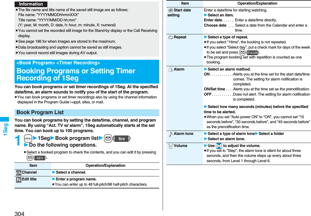 3041Seg You can book programs or set timer recordings of 1Seg. At the specified date/time, an alarm sounds to notify you of the start of the program.pYou can book programs or set timer recordings also by using the channel information displayed in the Program Guide i-αppli, sites, or mail.You can book programs by setting the date/time, channel, and program name. By using “Act. TV w/ alarm”, 1Seg automatically starts at the set time. You can book up to 100 programs.1m1SegBook program listl()Do the following operations.pSelect a booked program to check the contents, and you can edit it by pressing l().InformationpThe file name and title name of the saved still image are as follows:File name: “YYYYMMDDhhmmXXX”Title name: “YYYY/MM/DD hh:mm”(Y: year, M: month, D: date, h: hour, m: minute, X: numeral)pYou cannot set the recorded still image for the Stand-by display or the Call Receiving display.pSee page 186 for when images are stored to the maximum.pData broadcasting and caption cannot be saved as still images.pYou cannot record still images during AV output.&lt;Book Program&gt; &lt;Timer Recording&gt;Booking Programs or Setting Timer Recording of 1SegBook Program ListItem Operation/ExplanationChannel Select a channel.Edit title Enter a program name.pYou can enter up to 48 full-pitch/96 half-pitch characters.Start date settingEnter a date/time for starting watching.Select an item.Enter date. . . . . .  Enter a date/time directly.Choose date  . . .  Select a date from the Calendar and enter a time.Repeat Select a type of repeat.pIf you select “1time”, the booking is not repeated.pIf you select “Select day”, put a check mark for days of the week to be set and press l().pThe program booking set with repetition is counted as one booking.Alarm Select an alarm method.ON . . . . . . . . . . . .Alerts you at the time set for the start date/time comes. The setting for alarm notification is completed.ON/Set time . . . .Alerts you at the time set as the prenotification.OFF . . . . . . . . . . .Does not alert. The setting for alarm notification is completed.Select how many seconds (minutes) before the specified time to be alerted.pWhen you set “Auto power ON” to “ON”, you cannot set “15 seconds before”, “30 seconds before”, and “45 seconds before” as the prenotification time.Alarm tone Select a type of alarm toneSelect a folderSelect an alarm tone.Volume Use Bo to adjust the volume.pIf you set to “Step”, the alarm tone is silent for about three seconds, and then the volume steps up every about three seconds, from Level 1 through Level 6.Item Operation/Explanation