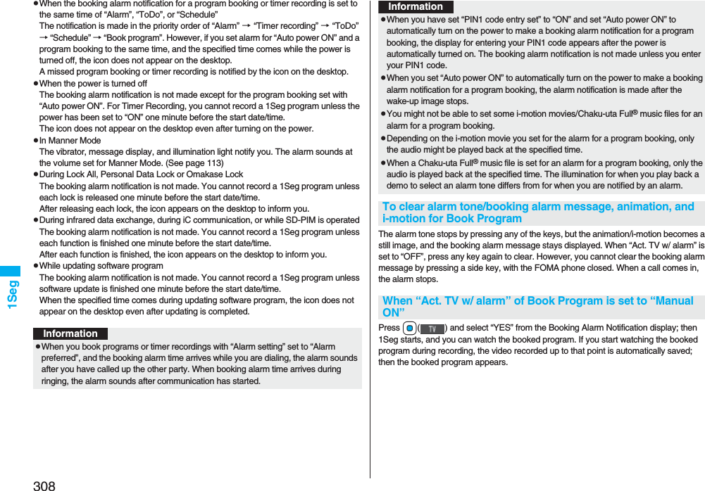 3081SegpWhen the booking alarm notification for a program booking or timer recording is set to the same time of “Alarm”, “ToDo”, or “Schedule”The notification is made in the priority order of “Alarm” → “Timer recording” → “ToDo”→ “Schedule” → “Book program”. However, if you set alarm for “Auto power ON” and a program booking to the same time, and the specified time comes while the power is turned off, the icon does not appear on the desktop.A missed program booking or timer recording is notified by the icon on the desktop.pWhen the power is turned offThe booking alarm notification is not made except for the program booking set with “Auto power ON”. For Timer Recording, you cannot record a 1Seg program unless the power has been set to “ON” one minute before the start date/time.The icon does not appear on the desktop even after turning on the power.pIn Manner ModeThe vibrator, message display, and illumination light notify you. The alarm sounds at the volume set for Manner Mode. (See page 113)pDuring Lock All, Personal Data Lock or Omakase LockThe booking alarm notification is not made. You cannot record a 1Seg program unless each lock is released one minute before the start date/time.After releasing each lock, the icon appears on the desktop to inform you.pDuring infrared data exchange, during iC communication, or while SD-PIM is operated The booking alarm notification is not made. You cannot record a 1Seg program unless each function is finished one minute before the start date/time.After each function is finished, the icon appears on the desktop to inform you.pWhile updating software programThe booking alarm notification is not made. You cannot record a 1Seg program unless software update is finished one minute before the start date/time.When the specified time comes during updating software program, the icon does not appear on the desktop even after updating is completed.InformationpWhen you book programs or timer recordings with “Alarm setting” set to “Alarm preferred”, and the booking alarm time arrives while you are dialing, the alarm sounds after you have called up the other party. When booking alarm time arrives during ringing, the alarm sounds after communication has started.The alarm tone stops by pressing any of the keys, but the animation/i-motion becomes a still image, and the booking alarm message stays displayed. When “Act. TV w/ alarm” is set to “OFF”, press any key again to clear. However, you cannot clear the booking alarm message by pressing a side key, with the FOMA phone closed. When a call comes in, the alarm stops.Press Oo( ) and select “YES” from the Booking Alarm Notification display; then 1Seg starts, and you can watch the booked program. If you start watching the booked program during recording, the video recorded up to that point is automatically saved; then the booked program appears. pWhen you have set “PIN1 code entry set” to “ON” and set “Auto power ON” to automatically turn on the power to make a booking alarm notification for a program booking, the display for entering your PIN1 code appears after the power is automatically turned on. The booking alarm notification is not made unless you enter your PIN1 code.pWhen you set “Auto power ON” to automatically turn on the power to make a booking alarm notification for a program booking, the alarm notification is made after the wake-up image stops.pYou might not be able to set some i-motion movies/Chaku-uta Full® music files for an alarm for a program booking.pDepending on the i-motion movie you set for the alarm for a program booking, only the audio might be played back at the specified time.pWhen a Chaku-uta Full® music file is set for an alarm for a program booking, only the audio is played back at the specified time. The illumination for when you play back a demo to select an alarm tone differs from for when you are notified by an alarm.To clear alarm tone/booking alarm message, animation, and i-motion for Book ProgramWhen “Act. TV w/ alarm” of Book Program is set to “Manual ON”Information