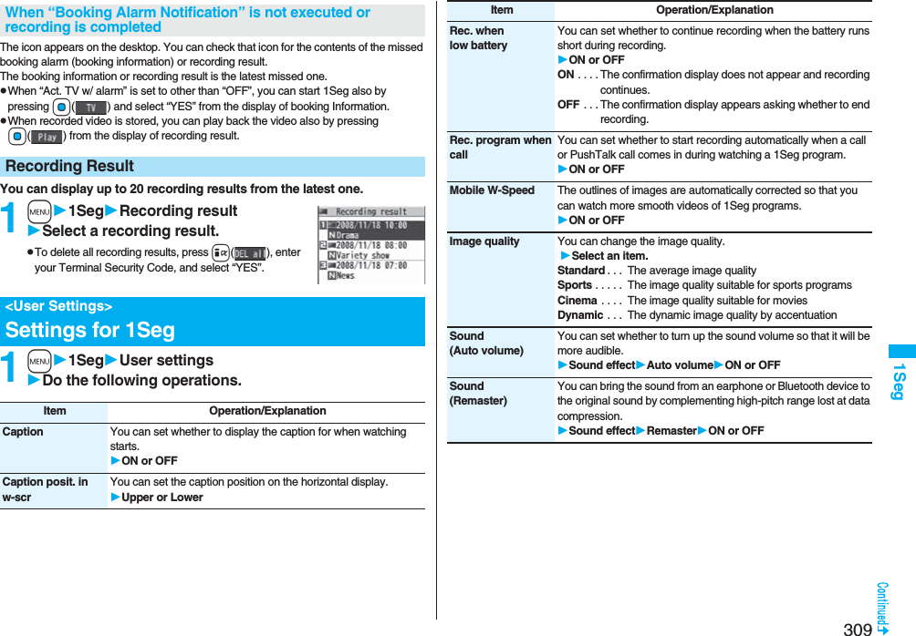 3091SegThe icon appears on the desktop. You can check that icon for the contents of the missed booking alarm (booking information) or recording result.The booking information or recording result is the latest missed one.pWhen “Act. TV w/ alarm” is set to other than “OFF”, you can start 1Seg also by pressing Oo( ) and select “YES” from the display of booking Information.pWhen recorded video is stored, you can play back the video also by pressing Oo( ) from the display of recording result.You can display up to 20 recording results from the latest one. 1m1SegRecording resultSelect a recording result.pTo delete all recording results, press i( ), enter your Terminal Security Code, and select “YES”.1m1SegUser settingsDo the following operations.When “Booking Alarm Notification” is not executed or recording is completedRecording Result&lt;User Settings&gt;Settings for 1SegItem Operation/ExplanationCaption You can set whether to display the caption for when watching starts.ON or OFFCaption posit. in w-scrYou can set the caption position on the horizontal display.Upper or LowerRec. when low batteryYou can set whether to continue recording when the battery runs short during recording.ON or OFFON . . . . The confirmation display does not appear and recording continues.OFF . . . The confirmation display appears asking whether to end recording.Rec. program when callYou can set whether to start recording automatically when a call or PushTalk call comes in during watching a 1Seg program.ON or OFFMobile W-Speed The outlines of images are automatically corrected so that you can watch more smooth videos of 1Seg programs. ON or OFFImage quality You can change the image quality. Select an item.Standard . . .  The average image qualitySports . . . . .  The image quality suitable for sports programsCinema . . . .  The image quality suitable for moviesDynamic . . .  The dynamic image quality by accentuationSound(Auto volume)You can set whether to turn up the sound volume so that it will be more audible.Sound effectAuto volumeON or OFFSound(Remaster)You can bring the sound from an earphone or Bluetooth device to the original sound by complementing high-pitch range lost at data compression.Sound effectRemasterON or OFFItem Operation/Explanation
