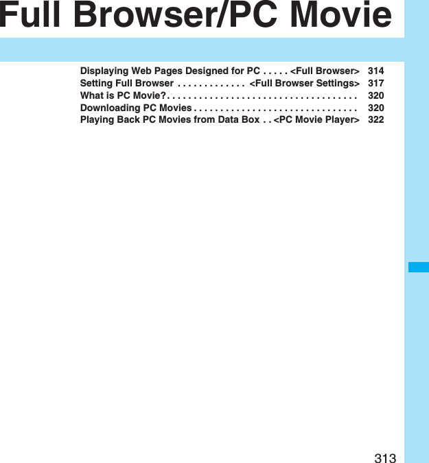 313Full Browser/PC MovieDisplaying Web Pages Designed for PC . . . . . &lt;Full Browser&gt; 314Setting Full Browser  . . . . . . . . . . . . .  &lt;Full Browser Settings&gt; 317What is PC Movie? . . . . . . . . . . . . . . . . . . . . . . . . . . . . . . . . . . . .  320Downloading PC Movies . . . . . . . . . . . . . . . . . . . . . . . . . . . . . . .  320Playing Back PC Movies from Data Box  . . &lt;PC Movie Player&gt; 322