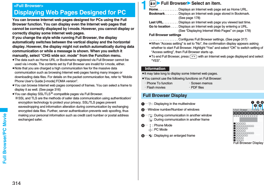 314Full Browser/PC Movie You can browse Internet web pages designed for PCs using the Full Browser function. You can display even the Internet web pages that cannot be correctly displayed by i-mode. However, you cannot display or correctly display some Internet web pages.If you change the style while running Full Browser, the display automatically switches between the vertical display and the horizontal display. However, the display might not switch automatically during data communication or while a message is shown. When you switch it manually, select “CHG wide scr. mode” from the Function menu.pThe data such as Home URL or Bookmarks registered via Full Browser cannot be used via i-mode. The contents set by Full Browser are invalid for i-mode, either.pNote that you are charged a high communication fee for the massive data communication such as browsing Internet web pages having many images or downloading data files. For details on the packet communication fee, refer to “Mobile Phone User’s Guide [i-mode] FOMA version”.pYou can browse Internet web pages composed of frames. You can select a frame to display it as well. (See page 316)pYou can display SSL/TLS※-compatible pages via Full Browser.※SSL and TLS are the methods of safer data communication using authentication/encryption technology to protect your privacy. SSL/TLS pages prevent eavesdropping and information alteration during communication by exchanging encrypted data files. Further, server authentication prevents web spoofing, thus making your personal information such as credit card number or postal address exchanged safer.&lt;Full Browser&gt;Displaying Web Pages Designed for PC1iFull BrowserSelect an item.Home. . . . . . . . . . . . Displays an Internet web page set as Home URL.Bookmark. . . . . . . . Displays an Internet web page stored in Bookmark. (See page 178)Last URL. . . . . . . . . Displays an Internet web page you viewed last time.Go to location  . . . . Displays an Internet web page by entering a URL. (See “Displaying Internet Web Pages” on page 178)Full Browser settings. . . . . . . . . . . . . . . . . Configures Full Browser settings. (See page 317)pWhen “Access setting” is set to “No”, the confirmation display appears asking whether to start Full Browser. Highlight “Yes” and select “OK” to switch setting of “Access setting”, then Full Browser starts up.pTo end Full Browser, press h with an Internet web page displayed and select “YES”.…: Displaying in the multiwindow…Window number/Number of windows…: During communication in another window: During communication in another frame…: Phone Mode: PC Mode…: Displaying an enlarged frameInformationpIt may take long to display some Internet web pages.pYou cannot use the following functions on Full Browser:・Phone To function ・Screen memos・Flash movies ・PDF filesFull Browser DisplayFull Browser Display