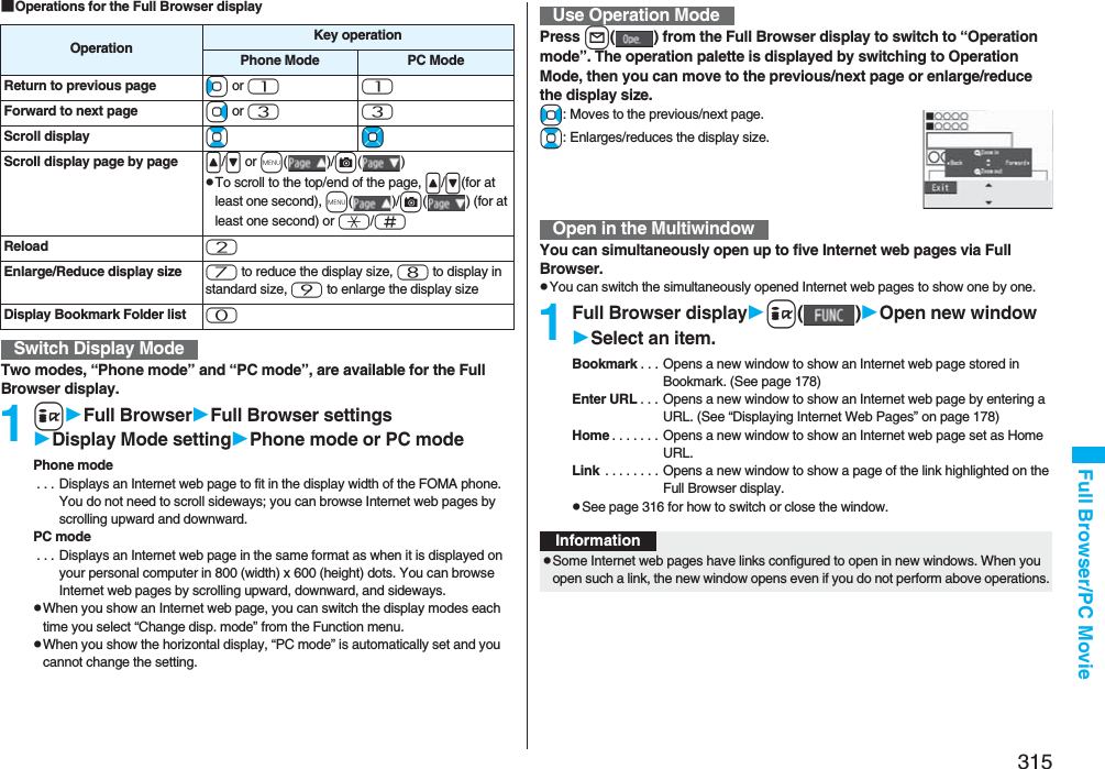 315Full Browser/PC Movie■Operations for the Full Browser displayTwo modes, “Phone mode” and “PC mode”, are available for the Full Browser display.1iFull BrowserFull Browser settingsDisplay Mode settingPhone mode or PC modePhone mode . . . Displays an Internet web page to fit in the display width of the FOMA phone. You do not need to scroll sideways; you can browse Internet web pages by scrolling upward and downward.PC mode . . . Displays an Internet web page in the same format as when it is displayed on your personal computer in 800 (width) x 600 (height) dots. You can browse Internet web pages by scrolling upward, downward, and sideways.pWhen you show an Internet web page, you can switch the display modes each time you select “Change disp. mode” from the Function menu.pWhen you show the horizontal display, “PC mode” is automatically set and you cannot change the setting.Operation Key operationPhone Mode PC ModeReturn to previous page Co or 11Forward to next page Vo or 33Scroll display BoMoScroll display page by page &lt;/&gt; or m()/c()pTo scroll to the top/end of the page, &lt;/&gt;(for at least one second), m()/c( ) (for at least one second) or a/sReload 2Enlarge/Reduce display size 7 to reduce the display size, 8 to display in standard size, 9 to enlarge the display sizeDisplay Bookmark Folder list 0Switch Display ModePress l( ) from the Full Browser display to switch to “Operation mode”. The operation palette is displayed by switching to Operation Mode, then you can move to the previous/next page or enlarge/reduce the display size.No: Moves to the previous/next page.Bo: Enlarges/reduces the display size.You can simultaneously open up to five Internet web pages via Full Browser.pYou can switch the simultaneously opened Internet web pages to show one by one.1Full Browser displayi()Open new windowSelect an item.Bookmark . . . Opens a new window to show an Internet web page stored in Bookmark. (See page 178)Enter URL . . . Opens a new window to show an Internet web page by entering a URL. (See “Displaying Internet Web Pages” on page 178)Home . . . . . . . Opens a new window to show an Internet web page set as Home URL.Link  . . . . . . . . Opens a new window to show a page of the link highlighted on the Full Browser display.pSee page 316 for how to switch or close the window.Use Operation ModeOpen in the MultiwindowInformationpSome Internet web pages have links configured to open in new windows. When you open such a link, the new window opens even if you do not perform above operations.