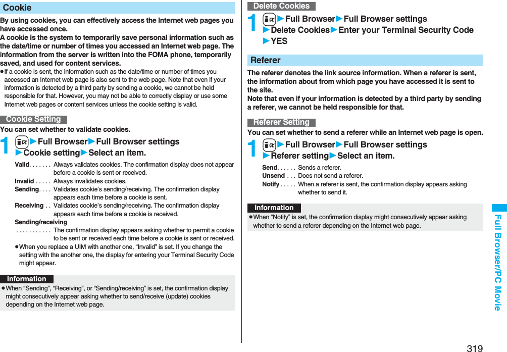 319Full Browser/PC MovieBy using cookies, you can effectively access the Internet web pages you have accessed once.A cookie is the system to temporarily save personal information such as the date/time or number of times you accessed an Internet web page. The information from the server is written into the FOMA phone, temporarily saved, and used for content services.pIf a cookie is sent, the information such as the date/time or number of times you accessed an Internet web page is also sent to the web page. Note that even if your information is detected by a third party by sending a cookie, we cannot be held responsible for that. However, you may not be able to correctly display or use some Internet web pages or content services unless the cookie setting is valid.You can set whether to validate cookies.1iFull BrowserFull Browser settingsCookie settingSelect an item.Valid. . . . . . .  Always validates cookies. The confirmation display does not appear before a cookie is sent or received.Invalid . . . . .  Always invalidates cookies.Sending. . . .  Validates cookie’s sending/receiving. The confirmation display appears each time before a cookie is sent.Receiving . .  Validates cookie’s sending/receiving. The confirmation display appears each time before a cookie is received.Sending/receiving . . . . . . . . . . .  The confirmation display appears asking whether to permit a cookie to be sent or received each time before a cookie is sent or received.pWhen you replace a UIM with another one, “Invalid” is set. If you change the setting with the another one, the display for entering your Terminal Security Code might appear.CookieCookie SettingInformationpWhen “Sending”, “Receiving”, or “Sending/receiving” is set, the confirmation display might consecutively appear asking whether to send/receive (update) cookies depending on the Internet web page.1iFull BrowserFull Browser settingsDelete CookiesEnter your Terminal Security CodeYESThe referer denotes the link source information. When a referer is sent, the information about from which page you have accessed it is sent to the site. Note that even if your information is detected by a third party by sending a referer, we cannot be held responsible for that.You can set whether to send a referer while an Internet web page is open.1iFull BrowserFull Browser settingsReferer settingSelect an item.Send. . . . . .  Sends a referer.Unsend . . .  Does not send a referer.Notify . . . . .  When a referer is sent, the confirmation display appears asking whether to send it.Delete CookiesRefererReferer SettingInformationpWhen “Notify” is set, the confirmation display might consecutively appear asking whether to send a referer depending on the Internet web page.