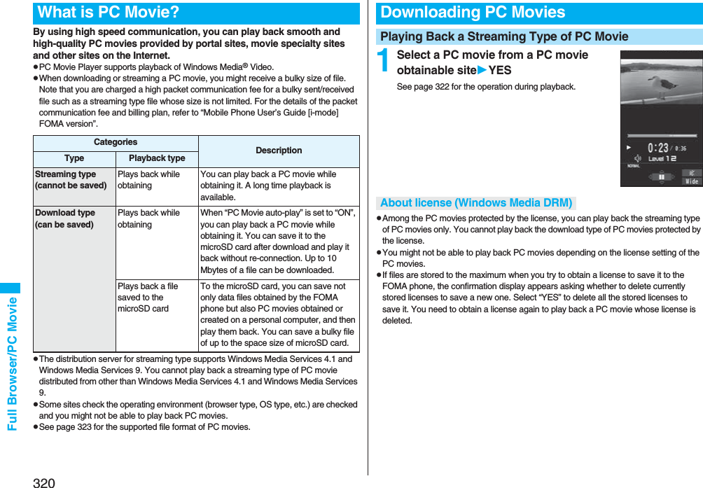 320Full Browser/PC Movie By using high speed communication, you can play back smooth and high-quality PC movies provided by portal sites, movie specialty sites and other sites on the Internet.pPC Movie Player supports playback of Windows Media® Video.pWhen downloading or streaming a PC movie, you might receive a bulky size of file. Note that you are charged a high packet communication fee for a bulky sent/received file such as a streaming type file whose size is not limited. For the details of the packet communication fee and billing plan, refer to “Mobile Phone User’s Guide [i-mode] FOMA version”.pThe distribution server for streaming type supports Windows Media Services 4.1 and Windows Media Services 9. You cannot play back a streaming type of PC movie distributed from other than Windows Media Services 4.1 and Windows Media Services 9.pSome sites check the operating environment (browser type, OS type, etc.) are checked and you might not be able to play back PC movies.pSee page 323 for the supported file format of PC movies.What is PC Movie?Categories DescriptionType Playback typeStreaming type(cannot be saved)Plays back while obtainingYou can play back a PC movie while obtaining it. A long time playback is available.Download type(can be saved)Plays back while obtainingWhen “PC Movie auto-play” is set to “ON”, you can play back a PC movie while obtaining it. You can save it to the microSD card after download and play it back without re-connection. Up to 10 Mbytes of a file can be downloaded.Plays back a file saved to the microSD cardTo the microSD card, you can save not only data files obtained by the FOMA phone but also PC movies obtained or created on a personal computer, and then play them back. You can save a bulky file of up to the space size of microSD card.1Select a PC movie from a PC movie obtainable siteYESSee page 322 for the operation during playback.pAmong the PC movies protected by the license, you can play back the streaming type of PC movies only. You cannot play back the download type of PC movies protected by the license.pYou might not be able to play back PC movies depending on the license setting of the PC movies.pIf files are stored to the maximum when you try to obtain a license to save it to the FOMA phone, the confirmation display appears asking whether to delete currently stored licenses to save a new one. Select “YES” to delete all the stored licenses to save it. You need to obtain a license again to play back a PC movie whose license is deleted.Downloading PC MoviesPlaying Back a Streaming Type of PC MovieAbout license (Windows Media DRM)